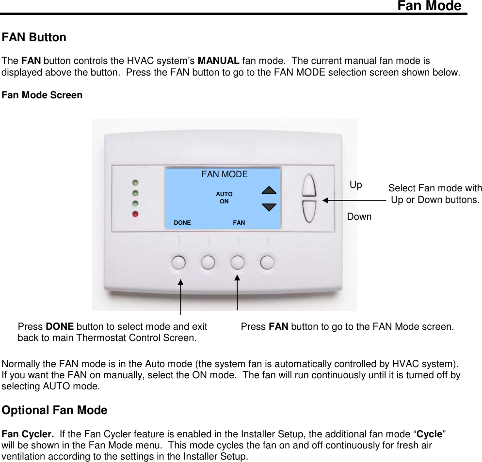  Fan Mode  FAN Button  The FAN button controls the HVAC system&rsquo;s MANUAL fan mode.  The current manual fan mode is displayed above the button.  Press the FAN button to go to the FAN MODE selection screen shown below.  Fan Mode Screen                        Normally the FAN mode is in the Auto mode (the system fan is automatically controlled by HVAC system).  If you want the FAN on manually, select the ON mode.  The fan will run continuously until it is turned off by selecting AUTO mode.   Optional Fan Mode  Fan Cycler.  If the Fan Cycler feature is enabled in the Installer Setup, the additional fan mode &ldquo;Cycle&rdquo; will be shown in the Fan Mode menu.  This mode cycles the fan on and off continuously for fresh air ventilation according to the settings in the Installer Setup.                     Select Fan mode with Up or Down buttons.  FAN MODE  AUTO ON DONE Down Up Press DONE button to select mode and exit back to main Thermostat Control Screen. FAN Press FAN button to go to the FAN Mode screen.   