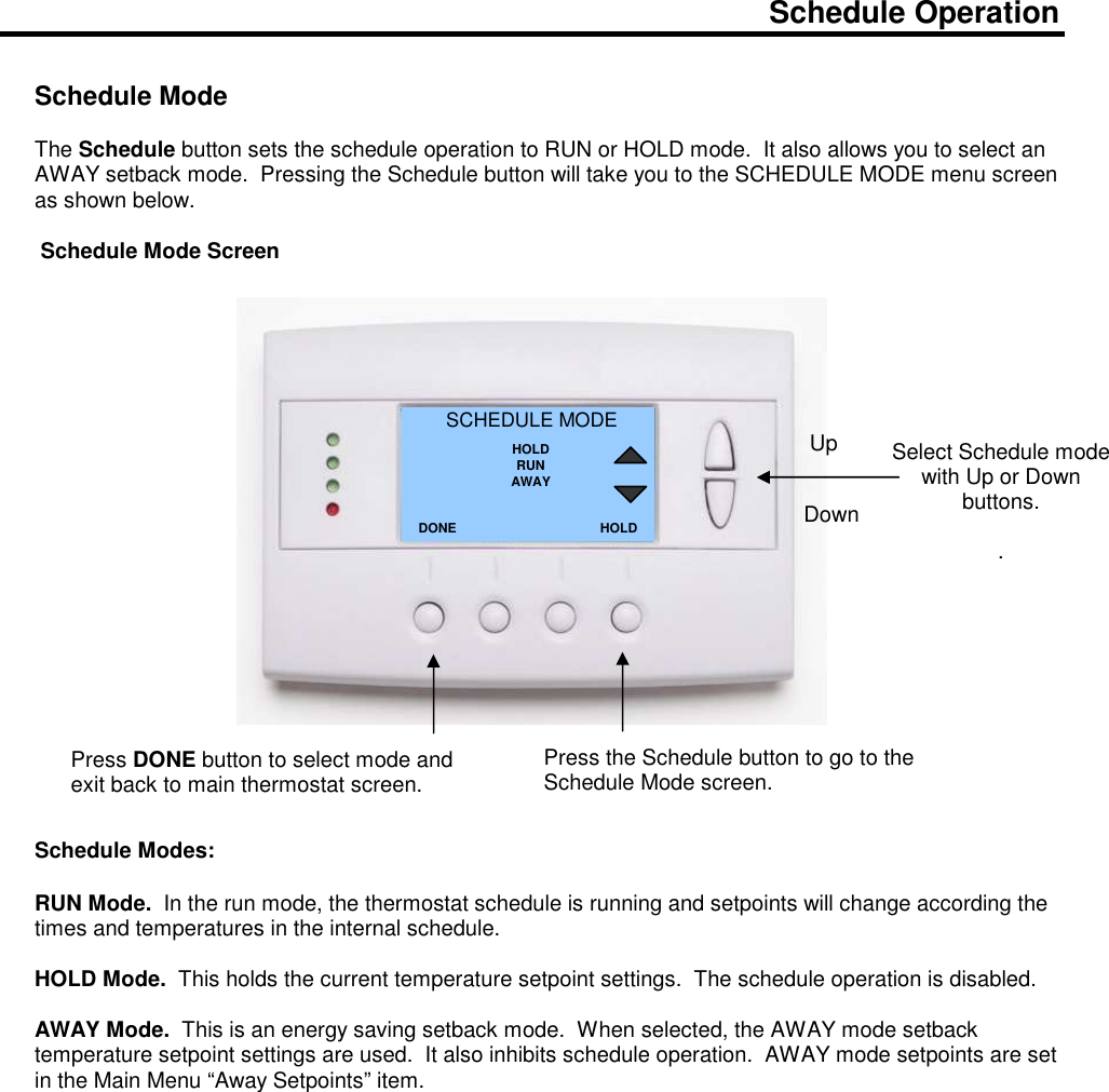  Schedule Operation   Schedule Mode  The Schedule button sets the schedule operation to RUN or HOLD mode.  It also allows you to select an AWAY setback mode.  Pressing the Schedule button will take you to the SCHEDULE MODE menu screen as shown below.     Schedule Mode Screen                        Schedule Modes:  RUN Mode.  In the run mode, the thermostat schedule is running and setpoints will change according the times and temperatures in the internal schedule.    HOLD Mode.  This holds the current temperature setpoint settings.  The schedule operation is disabled.  AWAY Mode.  This is an energy saving setback mode.  When selected, the AWAY mode setback temperature setpoint settings are used.  It also inhibits schedule operation.  AWAY mode setpoints are set in the Main Menu &ldquo;Away Setpoints&rdquo; item.                  Select Schedule mode with Up or Down buttons.  . SCHEDULE MODE HOLD RUN AWAY DONE Down Up Press DONE button to select mode and exit back to main thermostat screen. HOLD Press the Schedule button to go to the Schedule Mode screen.   