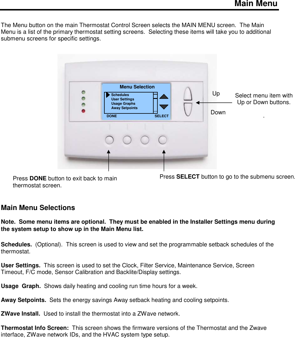    Main Menu   The Menu button on the main Thermostat Control Screen selects the MAIN MENU screen.  The Main Menu is a list of the primary thermostat setting screens.  Selecting these items will take you to additional submenu screens for specific settings.                          Main Menu Selections  Note.  Some menu items are optional.  They must be enabled in the Installer Settings menu during the system setup to show up in the Main Menu list.  Schedules.  (Optional).  This screen is used to view and set the programmable setback schedules of the thermostat.    User Settings.  This screen is used to set the Clock, Filter Service, Maintenance Service, Screen Timeout, F/C mode, Sensor Calibration and Backlite/Display settings.  Usage  Graph.  Shows daily heating and cooling run time hours for a week.  Away Setpoints.  Sets the energy savings Away setback heating and cooling setpoints.    ZWave Install.  Used to install the thermostat into a ZWave network.  Thermostat Info Screen:  This screen shows the firmware versions of the Thermostat and the Zwave interface, ZWave network IDs, and the HVAC system type setup.        Select menu item with Up or Down buttons.  . Menu Selection Schedules User Settings Usage Graphs Away Setpoints DONE Down Up Press DONE button to exit back to main thermostat screen. SELECT Press SELECT button to go to the submenu screen.   