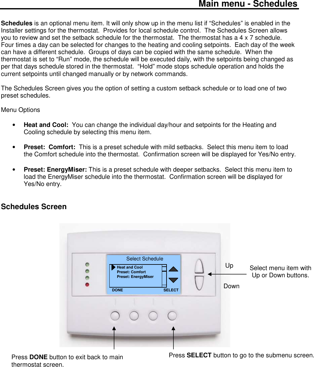 Main menu - Schedules  Schedules is an optional menu item. It will only show up in the menu list if &ldquo;Schedules&rdquo; is enabled in the Installer settings for the thermostat.  Provides for local schedule control.  The Schedules Screen allows you to review and set the setback schedule for the thermostat.  The thermostat has a 4 x 7 schedule.  Four times a day can be selected for changes to the heating and cooling setpoints.  Each day of the week can have a different schedule.  Groups of days can be copied with the same schedule.  When the thermostat is set to &ldquo;Run&rdquo; mode, the schedule will be executed daily, with the setpoints being changed as per that days schedule stored in the thermostat.  &ldquo;Hold&rdquo; mode stops schedule operation and holds the current setpoints until changed manually or by network commands.  The Schedules Screen gives you the option of setting a custom setback schedule or to load one of two preset schedules.  Menu Options  &bull; Heat and Cool:  You can change the individual day/hour and setpoints for the Heating and Cooling schedule by selecting this menu item.  &bull; Preset:  Comfort:  This is a preset schedule with mild setbacks.  Select this menu item to load the Comfort schedule into the thermostat.  Confirmation screen will be displayed for Yes/No entry.  &bull; Preset: EnergyMiser: This is a preset schedule with deeper setbacks.  Select this menu item to load the EnergyMiser schedule into the thermostat.  Confirmation screen will be displayed for Yes/No entry.   Schedules Screen                                  Select menu item with Up or Down buttons.  Select Schedule Heat and Cool Preset: Comfort Preset: EnergyMiser DONE Down Up Press DONE button to exit back to main thermostat screen. SELECT Press SELECT button to go to the submenu screen.   