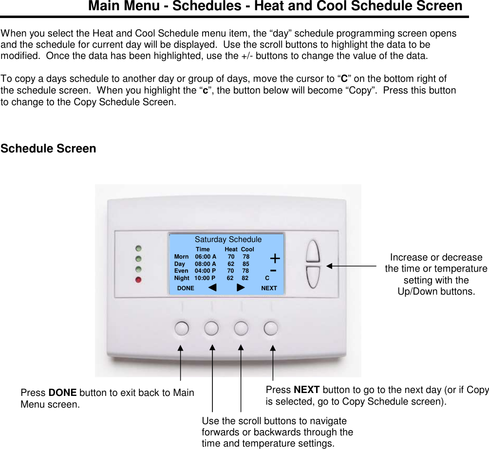 Main Menu - Schedules - Heat and Cool Schedule Screen  When you select the Heat and Cool Schedule menu item, the &ldquo;day&rdquo; schedule programming screen opens and the schedule for current day will be displayed.  Use the scroll buttons to highlight the data to be modified.  Once the data has been highlighted, use the +/- buttons to change the value of the data.   To copy a days schedule to another day or group of days, move the cursor to &ldquo;C&rdquo; on the bottom right of the schedule screen.  When you highlight the &ldquo;c&rdquo;, the button below will become &ldquo;Copy&rdquo;.  Press this button to change to the Copy Schedule Screen.      Schedule Screen                                Increase or decrease the time or temperature setting with the Up/Down buttons.  Saturday Schedule              Time         Heat  Cool Morn    06:00 A       70     78 Day      08:00 A       62     85 Even    04:00 P       70     78 Night   10:00 P       62     82          C DONE     Press DONE button to exit back to Main Menu screen. NEXT Press NEXT button to go to the next day (or if Copy is selected, go to Copy Schedule screen). + - Use the scroll buttons to navigate forwards or backwards through the time and temperature settings. 