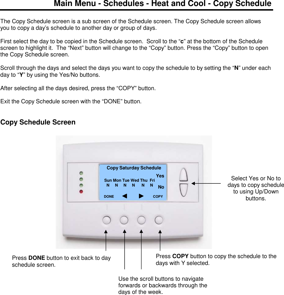 Main Menu - Schedules - Heat and Cool - Copy Schedule  The Copy Schedule screen is a sub screen of the Schedule screen. The Copy Schedule screen allows you to copy a day&rsquo;s schedule to another day or group of days.  First select the day to be copied in the Schedule screen.  Scroll to the &ldquo;c&rdquo; at the bottom of the Schedule screen to highlight it.  The &ldquo;Next&rdquo; button will change to the &ldquo;Copy&rdquo; button. Press the &ldquo;Copy&rdquo; button to open the Copy Schedule screen.  Scroll through the days and select the days you want to copy the schedule to by setting the &ldquo;N&rdquo; under each day to &ldquo;Y&rdquo; by using the Yes/No buttons.  After selecting all the days desired, press the &ldquo;COPY&rdquo; button.  Exit the Copy Schedule screen with the &ldquo;DONE&rdquo; button.   Copy Schedule Screen                     Select Yes or No to days to copy schedule to using Up/Down buttons.  Copy Saturday Schedule   Sun Mon Tue Wed Thu  Fri       N     N     N     N      N     N          DONE     Press DONE button to exit back to day schedule screen. COPY Press COPY button to copy the schedule to the days with Y selected. Yes  No Use the scroll buttons to navigate forwards or backwards through the days of the week. 