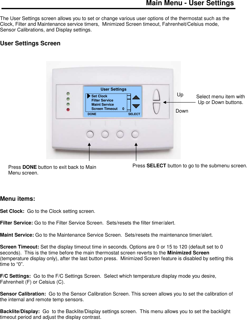 Main Menu - User Settings  The User Settings screen allows you to set or change various user options of the thermostat such as the Clock, Filter and Maintenance service timers,  Minimized Screen timeout, Fahrenheit/Celsius mode, Sensor Calibrations, and Display settings.  User Settings Screen                      Menu items:  Set Clock:  Go to the Clock setting screen.  Filter Service: Go to the Filter Service Screen.  Sets/resets the filter timer/alert.  Maint Service: Go to the Maintenance Service Screen.  Sets/resets the maintenance timer/alert.  Screen Timeout: Set the display timeout time in seconds. Options are 0 or 15 to 120 (default set to 0 seconds).  This is the time before the main thermostat screen reverts to the Minimized Screen (temperature display only), after the last button press.  Minimized Screen feature is disabled by setting this time to &ldquo;0&rdquo;.  F/C Settings:  Go to the F/C Settings Screen.  Select which temperature display mode you desire, Fahrenheit (F) or Celsius (C).  Sensor Calibration:  Go to the Sensor Calibration Screen. This screen allows you to set the calibration of the internal and remote temp sensors.   Backlite/Display:  Go  to the Backlite/Display settings screen.  This menu allows you to set the backlight timeout period and adjust the display contrast.      Select menu item with Up or Down buttons.  User Settings Set Clock Filter Service Maint Service Screen Timeout     0 DONE Down Up Press DONE button to exit back to Main Menu screen. SELECT Press SELECT button to go to the submenu screen.   