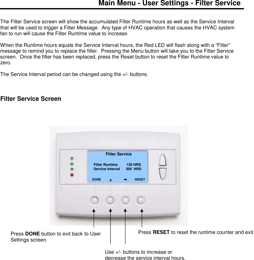 Main Menu - User Settings - Filter Service   The Filter Service screen will show the accumulated Filter Runtime hours as well as the Service Interval that will be used to trigger a Filter Message.  Any type of HVAC operation that causes the HVAC system fan to run will cause the Filter Runtime value to increase.  When the Runtime hours equals the Service Interval hours, the Red LED will flash along with a &ldquo;Filter&rdquo; message to remind you to replace the filter.  Pressing the Menu button will take you to the Filter Service screen.  Once the filter has been replaced, press the Reset button to reset the Filter Runtime value to zero.  The Service Interval period can be changed using the +/- buttons.     Filter Service Screen                                     Filter Service   Filter Runtime         120 HRS Service Interval      300  HRS         DONE     Press DONE button to exit back to User Settings screen. RESET Press RESET to reset the runtime counter and exit. Use +/- buttons to increase or decrease the service interval hours. + - 