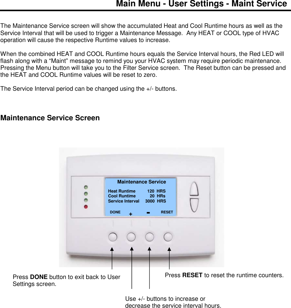 Main Menu - User Settings - Maint Service   The Maintenance Service screen will show the accumulated Heat and Cool Runtime hours as well as the Service Interval that will be used to trigger a Maintenance Message.  Any HEAT or COOL type of HVAC operation will cause the respective Runtime values to increase.  When the combined HEAT and COOL Runtime hours equals the Service Interval hours, the Red LED will flash along with a &ldquo;Maint&rdquo; message to remind you your HVAC system may require periodic maintenance.  Pressing the Menu button will take you to the Filter Service screen.  The Reset button can be pressed and the HEAT and COOL Runtime values will be reset to zero.  The Service Interval period can be changed using the +/- buttons.     Maintenance Service Screen                                       Maintenance Service Heat Runtime          120  HRS Cool Runtime            20  HRs Service Interval     3000  HRS         DONE     Press DONE button to exit back to User Settings screen. RESET Press RESET to reset the runtime counters. Use +/- buttons to increase or decrease the service interval hours. + - 
