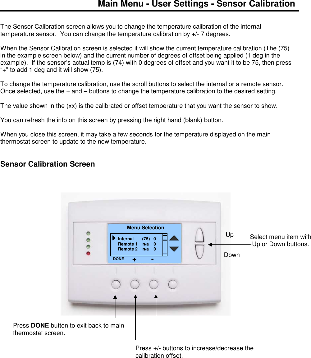 Main Menu - User Settings - Sensor Calibration   The Sensor Calibration screen allows you to change the temperature calibration of the internal temperature sensor.  You can change the temperature calibration by +/- 7 degrees.  When the Sensor Calibration screen is selected it will show the current temperature calibration (The (75) in the example screen below) and the current number of degrees of offset being applied (1 deg in the example).  If the sensor&rsquo;s actual temp is (74) with 0 degrees of offset and you want it to be 75, then press &ldquo;+&rdquo; to add 1 deg and it will show (75).  To change the temperature calibration, use the scroll buttons to select the internal or a remote sensor.  Once selected, use the + and &ndash; buttons to change the temperature calibration to the desired setting.  The value shown in the (xx) is the calibrated or offset temperature that you want the sensor to show.  You can refresh the info on this screen by pressing the right hand (blank) button.  When you close this screen, it may take a few seconds for the temperature displayed on the main thermostat screen to update to the new temperature.   Sensor Calibration Screen                                     Select menu item with Up or Down buttons.  Menu Selection Internal       (75)   0 Remote 1    n/a    0 Remote 2    n/a    0 DONE Down Up Press DONE button to exit back to main thermostat screen. Press +/- buttons to increase/decrease the calibration offset.   + - 