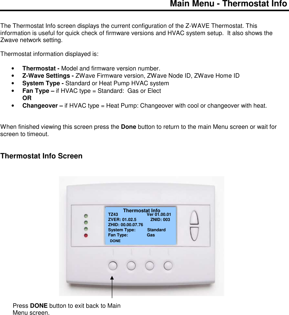 Main Menu - Thermostat Info    The Thermostat Info screen displays the current configuration of the Z-WAVE Thermostat. This information is useful for quick check of firmware versions and HVAC system setup.  It also shows the Zwave network setting.  Thermostat information displayed is:  &bull; Thermostat - Model and firmware version number. &bull; Z-Wave Settings - ZWave Firmware version, ZWave Node ID, ZWave Home ID &bull; System Type - Standard or Heat Pump HVAC system &bull; Fan Type &ndash; if HVAC type = Standard:  Gas or Elect   OR &bull; Changeover &ndash; if HVAC type = Heat Pump: Changeover with cool or changeover with heat.    When finished viewing this screen press the Done button to return to the main Menu screen or wait for screen to timeout.   Thermostat Info Screen                           Thermostat Info TZ43                Ver 01.00.01 ZVER: 01.02.5            ZNID: 003 ZHID: 00.00.07.76 System Type:          Standard Fan Type:                Gas          DONE Press DONE button to exit back to Main Menu screen. 