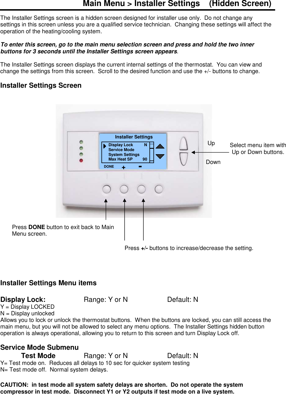 Main Menu > Installer Settings    (Hidden Screen)  The Installer Settings screen is a hidden screen designed for installer use only.  Do not change any settings in this screen unless you are a qualified service technician.  Changing these settings will affect the operation of the heating/cooling system.   To enter this screen, go to the main menu selection screen and press and hold the two inner buttons for 3 seconds until the Installer Settings screen appears.  The Installer Settings screen displays the current internal settings of the thermostat.  You can view and change the settings from this screen.  Scroll to the desired function and use the +/- buttons to change.  Installer Settings Screen                        Installer Settings Menu items  Display Lock:      Range: Y or N        Default: N Y = Display LOCKED N = Display unlocked Allows you to lock or unlock the thermostat buttons.  When the buttons are locked, you can still access the main menu, but you will not be allowed to select any menu options.  The Installer Settings hidden button operation is always operational, allowing you to return to this screen and turn Display Lock off.    Service Mode Submenu   Test Mode    Range: Y or N    Default: N Y= Test mode on.  Reduces all delays to 10 sec for quicker system testing N= Test mode off.  Normal system delays.  CAUTION:  in test mode all system safety delays are shorten.  Do not operate the system compressor in test mode.  Disconnect Y1 or Y2 outputs if test mode on a live system.   Select menu item with Up or Down buttons.  Installer Settings Display Lock          N Service Mode System Settings Max Heat SP         90 DONE Down Up Press DONE button to exit back to Main Menu screen. Press +/- buttons to increase/decrease the setting.   + - 