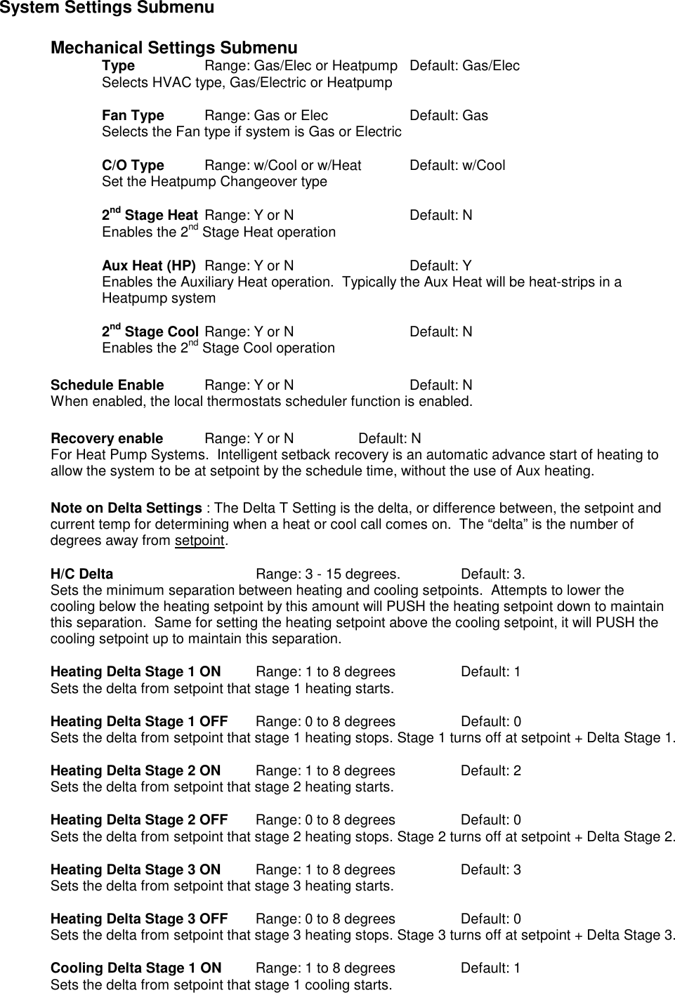 System Settings Submenu  Mechanical Settings Submenu     Type    Range: Gas/Elec or Heatpump  Default: Gas/Elec         Selects HVAC type, Gas/Electric or Heatpump      Fan Type  Range: Gas or Elec    Default: Gas     Selects the Fan type if system is Gas or Electric      C/O Type  Range: w/Cool or w/Heat  Default: w/Cool         Set the Heatpump Changeover type    2nd Stage Heat Range: Y or N      Default: N         Enables the 2nd Stage Heat operation      Aux Heat (HP)  Range: Y or N      Default: Y         Enables the Auxiliary Heat operation.  Typically the Aux Heat will be heat-strips in a Heatpump system    2nd Stage Cool  Range: Y or N      Default: N         Enables the 2nd Stage Cool operation  Schedule Enable  Range: Y or N      Default: N  When enabled, the local thermostats scheduler function is enabled.    Recovery enable  Range: Y or N    Default: N For Heat Pump Systems.  Intelligent setback recovery is an automatic advance start of heating to allow the system to be at setpoint by the schedule time, without the use of Aux heating.  Note on Delta Settings : The Delta T Setting is the delta, or difference between, the setpoint and current temp for determining when a heat or cool call comes on.  The &ldquo;delta&rdquo; is the number of degrees away from setpoint.  H/C Delta       Range: 3 - 15 degrees.     Default: 3. Sets the minimum separation between heating and cooling setpoints.  Attempts to lower the cooling below the heating setpoint by this amount will PUSH the heating setpoint down to maintain this separation.  Same for setting the heating setpoint above the cooling setpoint, it will PUSH the cooling setpoint up to maintain this separation.     Heating Delta Stage 1 ON    Range: 1 to 8 degrees    Default: 1 Sets the delta from setpoint that stage 1 heating starts.    Heating Delta Stage 1 OFF    Range: 0 to 8 degrees    Default: 0 Sets the delta from setpoint that stage 1 heating stops. Stage 1 turns off at setpoint + Delta Stage 1.   Heating Delta Stage 2 ON  Range: 1 to 8 degrees    Default: 2 Sets the delta from setpoint that stage 2 heating starts.    Heating Delta Stage 2 OFF    Range: 0 to 8 degrees    Default: 0 Sets the delta from setpoint that stage 2 heating stops. Stage 2 turns off at setpoint + Delta Stage 2.   Heating Delta Stage 3 ON   Range: 1 to 8 degrees    Default: 3 Sets the delta from setpoint that stage 3 heating starts.    Heating Delta Stage 3 OFF    Range: 0 to 8 degrees    Default: 0 Sets the delta from setpoint that stage 3 heating stops. Stage 3 turns off at setpoint + Delta Stage 3.   Cooling Delta Stage 1 ON  Range: 1 to 8 degrees     Default: 1 Sets the delta from setpoint that stage 1 cooling starts.  