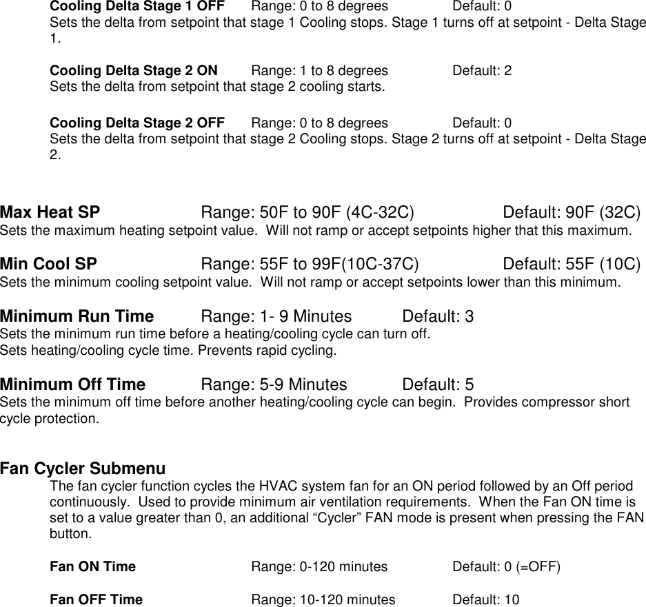   Cooling Delta Stage 1 OFF    Range: 0 to 8 degrees    Default: 0 Sets the delta from setpoint that stage 1 Cooling stops. Stage 1 turns off at setpoint - Delta Stage 1.   Cooling Delta Stage 2 ON   Range: 1 to 8 degrees     Default: 2 Sets the delta from setpoint that stage 2 cooling starts.    Cooling Delta Stage 2 OFF    Range: 0 to 8 degrees    Default: 0 Sets the delta from setpoint that stage 2 Cooling stops. Stage 2 turns off at setpoint - Delta Stage 2.   Max Heat SP       Range: 50F to 90F (4C-32C)    Default: 90F (32C) Sets the maximum heating setpoint value.  Will not ramp or accept setpoints higher that this maximum.     Min Cool SP       Range: 55F to 99F(10C-37C)    Default: 55F (10C) Sets the minimum cooling setpoint value.  Will not ramp or accept setpoints lower than this minimum.        Minimum Run Time     Range: 1- 9 Minutes  Default: 3 Sets the minimum run time before a heating/cooling cycle can turn off.   Sets heating/cooling cycle time. Prevents rapid cycling.    Minimum Off Time      Range: 5-9 Minutes   Default: 5 Sets the minimum off time before another heating/cooling cycle can begin.  Provides compressor short cycle protection.    Fan Cycler Submenu The fan cycler function cycles the HVAC system fan for an ON period followed by an Off period continuously.  Used to provide minimum air ventilation requirements.  When the Fan ON time is set to a value greater than 0, an additional &ldquo;Cycler&rdquo; FAN mode is present when pressing the FAN button.  Fan ON Time      Range: 0-120 minutes    Default: 0 (=OFF)  Fan OFF Time      Range: 10-120 minutes    Default: 10        