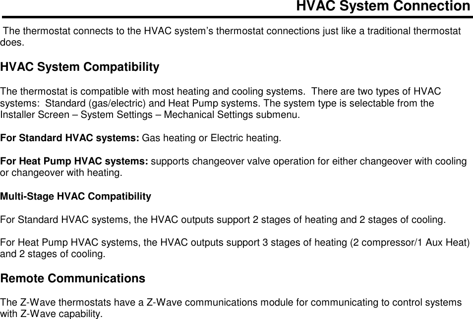 HVAC System Connection   The thermostat connects to the HVAC system&rsquo;s thermostat connections just like a traditional thermostat does.      HVAC System Compatibility  The thermostat is compatible with most heating and cooling systems.  There are two types of HVAC systems:  Standard (gas/electric) and Heat Pump systems. The system type is selectable from the Installer Screen &ndash; System Settings &ndash; Mechanical Settings submenu.  For Standard HVAC systems: Gas heating or Electric heating.  For Heat Pump HVAC systems: supports changeover valve operation for either changeover with cooling or changeover with heating.   Multi-Stage HVAC Compatibility  For Standard HVAC systems, the HVAC outputs support 2 stages of heating and 2 stages of cooling.  For Heat Pump HVAC systems, the HVAC outputs support 3 stages of heating (2 compressor/1 Aux Heat) and 2 stages of cooling.  Remote Communications  The Z-Wave thermostats have a Z-Wave communications module for communicating to control systems with Z-Wave capability.        