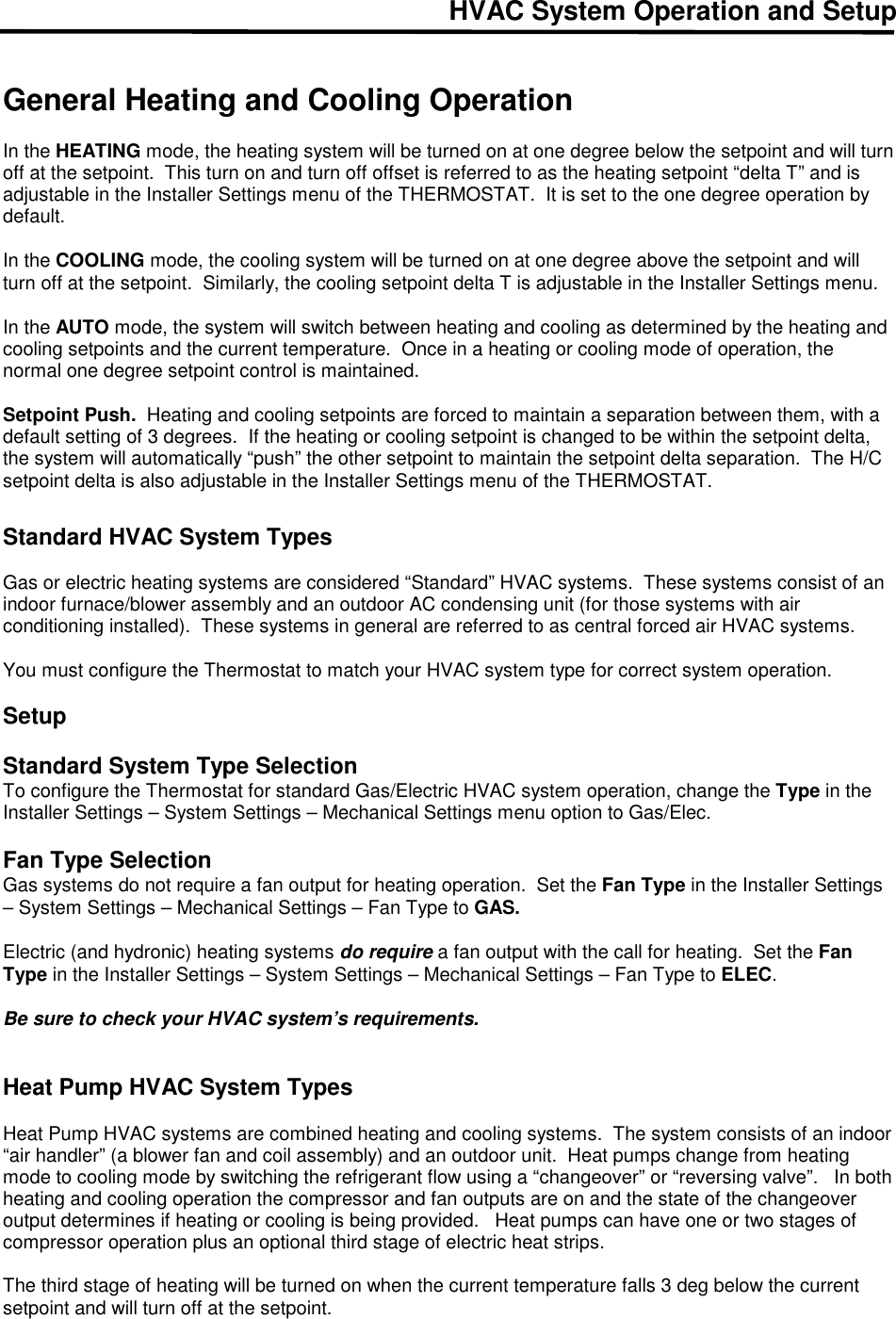 HVAC System Operation and Setup   General Heating and Cooling Operation  In the HEATING mode, the heating system will be turned on at one degree below the setpoint and will turn off at the setpoint.  This turn on and turn off offset is referred to as the heating setpoint &ldquo;delta T&rdquo; and is adjustable in the Installer Settings menu of the THERMOSTAT.  It is set to the one degree operation by default.  In the COOLING mode, the cooling system will be turned on at one degree above the setpoint and will turn off at the setpoint.  Similarly, the cooling setpoint delta T is adjustable in the Installer Settings menu.  In the AUTO mode, the system will switch between heating and cooling as determined by the heating and cooling setpoints and the current temperature.  Once in a heating or cooling mode of operation, the normal one degree setpoint control is maintained.  Setpoint Push.  Heating and cooling setpoints are forced to maintain a separation between them, with a default setting of 3 degrees.  If the heating or cooling setpoint is changed to be within the setpoint delta, the system will automatically &ldquo;push&rdquo; the other setpoint to maintain the setpoint delta separation.  The H/C setpoint delta is also adjustable in the Installer Settings menu of the THERMOSTAT.  Standard HVAC System Types       Gas or electric heating systems are considered &ldquo;Standard&rdquo; HVAC systems.  These systems consist of an indoor furnace/blower assembly and an outdoor AC condensing unit (for those systems with air conditioning installed).  These systems in general are referred to as central forced air HVAC systems.  You must configure the Thermostat to match your HVAC system type for correct system operation.  Setup  Standard System Type Selection To configure the Thermostat for standard Gas/Electric HVAC system operation, change the Type in the Installer Settings &ndash; System Settings &ndash; Mechanical Settings menu option to Gas/Elec.   Fan Type Selection Gas systems do not require a fan output for heating operation.  Set the Fan Type in the Installer Settings &ndash; System Settings &ndash; Mechanical Settings &ndash; Fan Type to GAS.  Electric (and hydronic) heating systems do require a fan output with the call for heating.  Set the Fan Type in the Installer Settings &ndash; System Settings &ndash; Mechanical Settings &ndash; Fan Type to ELEC.    Be sure to check your HVAC system&rsquo;s requirements.    Heat Pump HVAC System Types   Heat Pump HVAC systems are combined heating and cooling systems.  The system consists of an indoor &ldquo;air handler&rdquo; (a blower fan and coil assembly) and an outdoor unit.  Heat pumps change from heating mode to cooling mode by switching the refrigerant flow using a &ldquo;changeover&rdquo; or &ldquo;reversing valve&rdquo;.   In both heating and cooling operation the compressor and fan outputs are on and the state of the changeover output determines if heating or cooling is being provided.   Heat pumps can have one or two stages of compressor operation plus an optional third stage of electric heat strips.  The third stage of heating will be turned on when the current temperature falls 3 deg below the current setpoint and will turn off at the setpoint.  