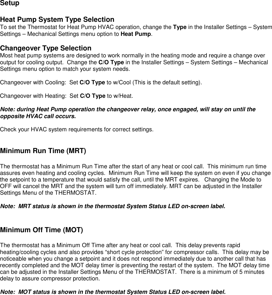  Setup  Heat Pump System Type Selection To set the Thermostat for Heat Pump HVAC operation, change the Type in the Installer Settings &ndash; System Settings &ndash; Mechanical Settings menu option to Heat Pump.  Changeover Type Selection Most heat pump systems are designed to work normally in the heating mode and require a change over output for cooling output.  Change the C/O Type in the Installer Settings &ndash; System Settings &ndash; Mechanical Settings menu option to match your system needs.  Changeover with Cooling:  Set C/O Type to w/Cool (This is the default setting).   Changeover with Heating:  Set C/O Type to w/Heat.  Note: during Heat Pump operation the changeover relay, once engaged, will stay on until the opposite HVAC call occurs.   Check your HVAC system requirements for correct settings.     Minimum Run Time (MRT)  The thermostat has a Minimum Run Time after the start of any heat or cool call.  This minimum run time assures even heating and cooling cycles.  Minimum Run Time will keep the system on even if you change the setpoint to a temperature that would satisfy the call, until the MRT expires.   Changing the Mode to OFF will cancel the MRT and the system will turn off immediately. MRT can be adjusted in the Installer Settings Menu of the THERMOSTAT.  Note:  MRT status is shown in the thermostat System Status LED on-screen label.     Minimum Off Time (MOT)     The thermostat has a Minimum Off Time after any heat or cool call.  This delay prevents rapid heating/cooling cycles and also provides &ldquo;short cycle protection&rdquo; for compressor calls.  This delay may be noticeable when you change a setpoint and it does not respond immediately due to another call that has recently completed and the MOT delay timer is preventing the restart of the system.  The MOT delay time can be adjusted in the Installer Settings Menu of the THERMOSTAT.  There is a minimum of 5 minutes delay to assure compressor protection.  Note:  MOT status is shown in the thermostat System Status LED on-screen label. 