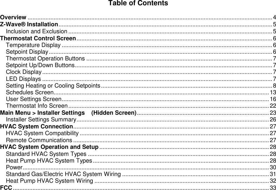  Table of Contents  Overview ......................................................................................................................................................4 Z-Wave&reg; Installation...................................................................................................................................5 Inclusion and Exclusion .............................................................................................................................5 Thermostat Control Screen........................................................................................................................6 Temperature Display .................................................................................................................................6 Setpoint Display.........................................................................................................................................6 Thermostat Operation Buttons ..................................................................................................................7 Setpoint Up/Down Buttons.........................................................................................................................7 Clock Display.............................................................................................................................................7 LED Displays .............................................................................................................................................7 Setting Heating or Cooling Setpoints.........................................................................................................8 Schedules Screen....................................................................................................................................13 User Settings Screen...............................................................................................................................16 Thermostat Info Screen...........................................................................................................................22 Main Menu > Installer Settings    (Hidden Screen).................................................................................23 Installer Settings Summary......................................................................................................................26 HVAC System Connection........................................................................................................................27 HVAC System Compatibility ....................................................................................................................27 Remote Communications ........................................................................................................................27 HVAC System Operation and Setup........................................................................................................28 Standard HVAC System Types ...............................................................................................................28 Heat Pump HVAC System Types............................................................................................................28 Power.......................................................................................................................................................30 Standard Gas/Electric HVAC System Wiring ..........................................................................................31 Heat Pump HVAC System Wiring ...........................................................................................................32 FCC.............................................................................................................................................................33 