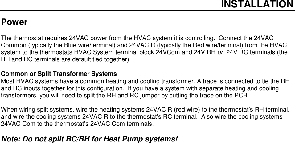  INSTALLATION  Power  The thermostat requires 24VAC power from the HVAC system it is controlling.  Connect the 24VAC Common (typically the Blue wire/terminal) and 24VAC R (typically the Red wire/terminal) from the HVAC system to the thermostats HVAC System terminal block 24VCom and 24V RH or  24V RC terminals (the RH and RC terminals are default tied together)     Common or Split Transformer Systems Most HVAC systems have a common heating and cooling transformer. A trace is connected to tie the RH and RC inputs together for this configuration.  If you have a system with separate heating and cooling transformers, you will need to split the RH and RC jumper by cutting the trace on the PCB.  When wiring split systems, wire the heating systems 24VAC R (red wire) to the thermostat&rsquo;s RH terminal, and wire the cooling systems 24VAC R to the thermostat&rsquo;s RC terminal.  Also wire the cooling systems 24VAC Com to the thermostat&rsquo;s 24VAC Com terminals.    Note: Do not split RC/RH for Heat Pump systems!   