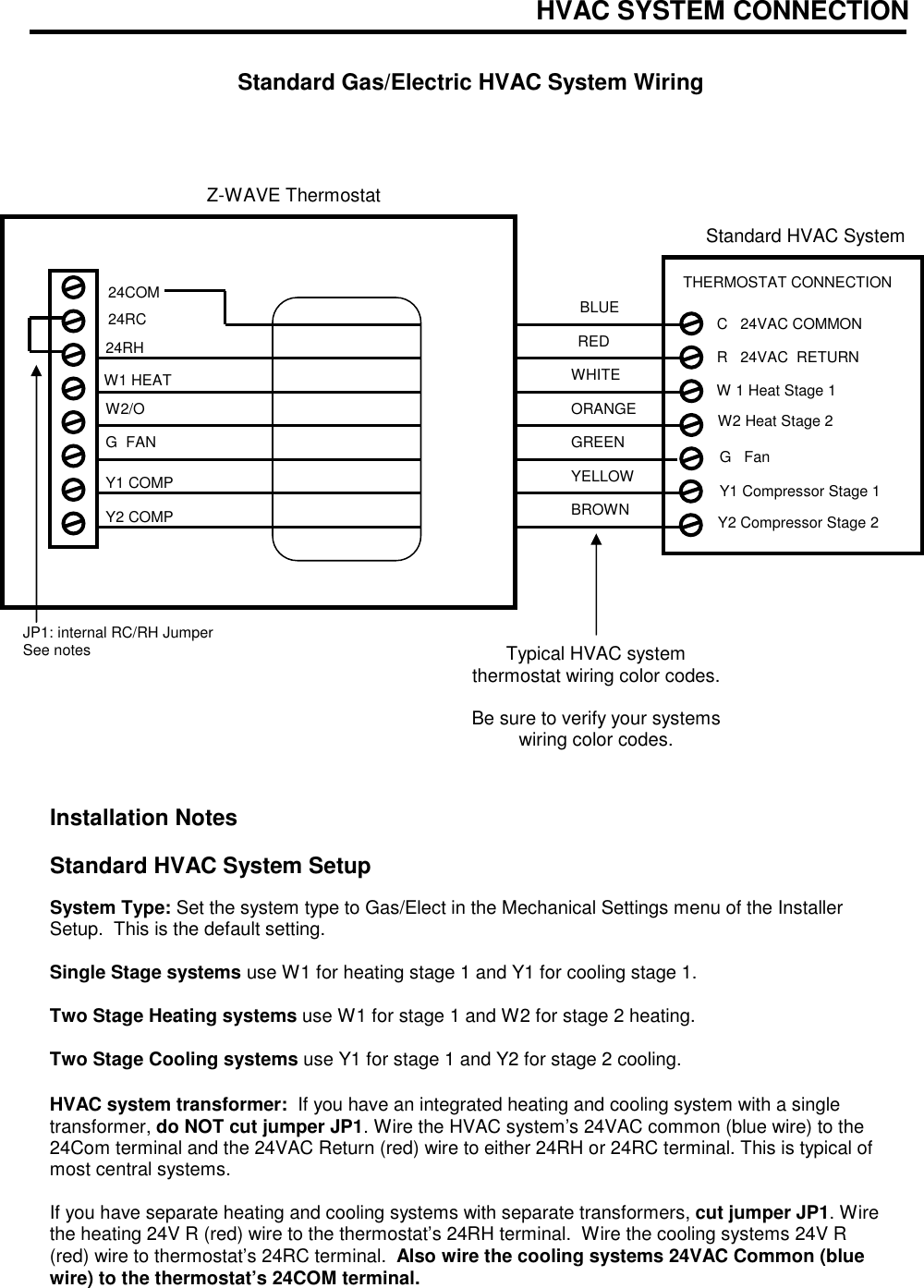HVAC SYSTEM CONNECTION   Standard Gas/Electric HVAC System Wiring                        Installation Notes  Standard HVAC System Setup   System Type: Set the system type to Gas/Elect in the Mechanical Settings menu of the Installer Setup.  This is the default setting.  Single Stage systems use W1 for heating stage 1 and Y1 for cooling stage 1.  Two Stage Heating systems use W1 for stage 1 and W2 for stage 2 heating.  Two Stage Cooling systems use Y1 for stage 1 and Y2 for stage 2 cooling.  HVAC system transformer:  If you have an integrated heating and cooling system with a single transformer, do NOT cut jumper JP1. Wire the HVAC system&rsquo;s 24VAC common (blue wire) to the 24Com terminal and the 24VAC Return (red) wire to either 24RH or 24RC terminal. This is typical of most central systems.  If you have separate heating and cooling systems with separate transformers, cut jumper JP1. Wire the heating 24V R (red) wire to the thermostat&rsquo;s 24RH terminal.  Wire the cooling systems 24V R (red) wire to thermostat&rsquo;s 24RC terminal.  Also wire the cooling systems 24VAC Common (blue wire) to the thermostat&rsquo;s 24COM terminal.  RED GREEN WHITE YELLOW Z-WAVE Thermostat W1 HEAT JP1: internal RC/RH Jumper See notes  24RC ORANGE BROWN 24RH G  FAN W2/O Y1 COMP Typical HVAC system thermostat wiring color codes.  Be sure to verify your systems wiring color codes. Y2 COMP  24COM Standard HVAC System G   Fan W 1 Heat Stage 1 Y1 Compressor Stage 1 R   24VAC  RETURN C   24VAC COMMON THERMOSTAT CONNECTION  Y2 Compressor Stage 2 W2 Heat Stage 2 BLUE 