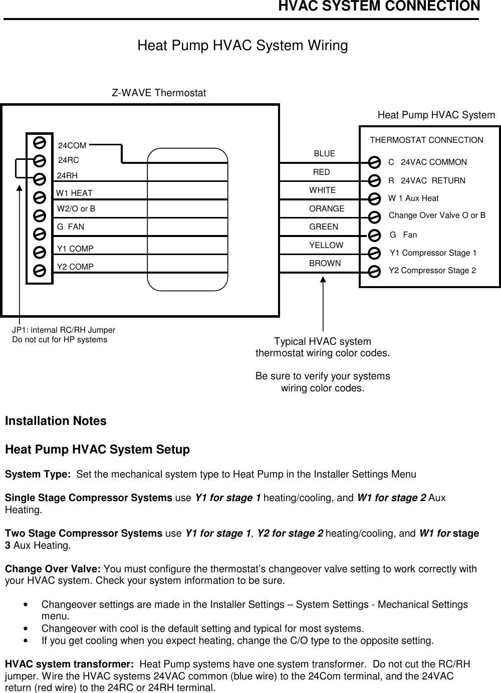 HVAC SYSTEM CONNECTION   Heat Pump HVAC System Wiring                       Installation Notes  Heat Pump HVAC System Setup    System Type:  Set the mechanical system type to Heat Pump in the Installer Settings Menu  Single Stage Compressor Systems use Y1 for stage 1 heating/cooling, and W1 for stage 2 Aux Heating.  Two Stage Compressor Systems use Y1 for stage 1, Y2 for stage 2 heating/cooling, and W1 for stage 3 Aux Heating.  Change Over Valve: You must configure the thermostat&rsquo;s changeover valve setting to work correctly with your HVAC system. Check your system information to be sure.  &bull;  Changeover settings are made in the Installer Settings &ndash; System Settings - Mechanical Settings menu.   &bull;  Changeover with cool is the default setting and typical for most systems.     &bull;  If you get cooling when you expect heating, change the C/O type to the opposite setting.  HVAC system transformer:  Heat Pump systems have one system transformer.  Do not cut the RC/RH jumper. Wire the HVAC systems 24VAC common (blue wire) to the 24Com terminal, and the 24VAC return (red wire) to the 24RC or 24RH terminal. RED GREEN WHITE YELLOW Z-WAVE Thermostat W1 HEAT JP1: internal RC/RH Jumper Do not cut for HP systems  24RC ORANGE BROWN 24RH G  FAN W2/O or B Y1 COMP Typical HVAC system thermostat wiring color codes.  Be sure to verify your systems wiring color codes. Y2 COMP  24COM Heat Pump HVAC System G   Fan W 1 Aux Heat Y1 Compressor Stage 1 R   24VAC  RETURN C   24VAC COMMON THERMOSTAT CONNECTION  Y2 Compressor Stage 2 Change Over Valve O or B BLUE 