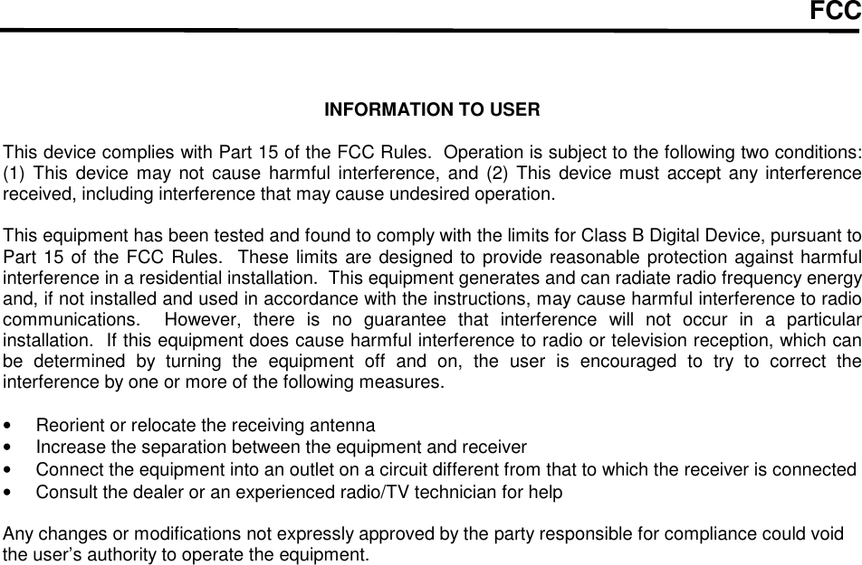 FCC    INFORMATION TO USER  This device complies with Part 15 of the FCC Rules.  Operation is subject to the following two conditions:  (1)  This  device  may not cause  harmful interference, and (2)  This device must  accept any interference received, including interference that may cause undesired operation.  This equipment has been tested and found to comply with the limits for Class B Digital Device, pursuant to Part 15 of the FCC Rules.  These limits are designed to provide reasonable protection against harmful interference in a residential installation.  This equipment generates and can radiate radio frequency energy and, if not installed and used in accordance with the instructions, may cause harmful interference to radio communications.    However,  there  is  no  guarantee  that  interference  will  not  occur  in  a  particular installation.  If this equipment does cause harmful interference to radio or television reception, which can be  determined  by  turning  the  equipment  off  and  on,  the  user  is  encouraged  to  try  to  correct  the interference by one or more of the following measures.  &bull;  Reorient or relocate the receiving antenna &bull;  Increase the separation between the equipment and receiver &bull;  Connect the equipment into an outlet on a circuit different from that to which the receiver is connected &bull;  Consult the dealer or an experienced radio/TV technician for help  Any changes or modifications not expressly approved by the party responsible for compliance could void the user&rsquo;s authority to operate the equipment.  