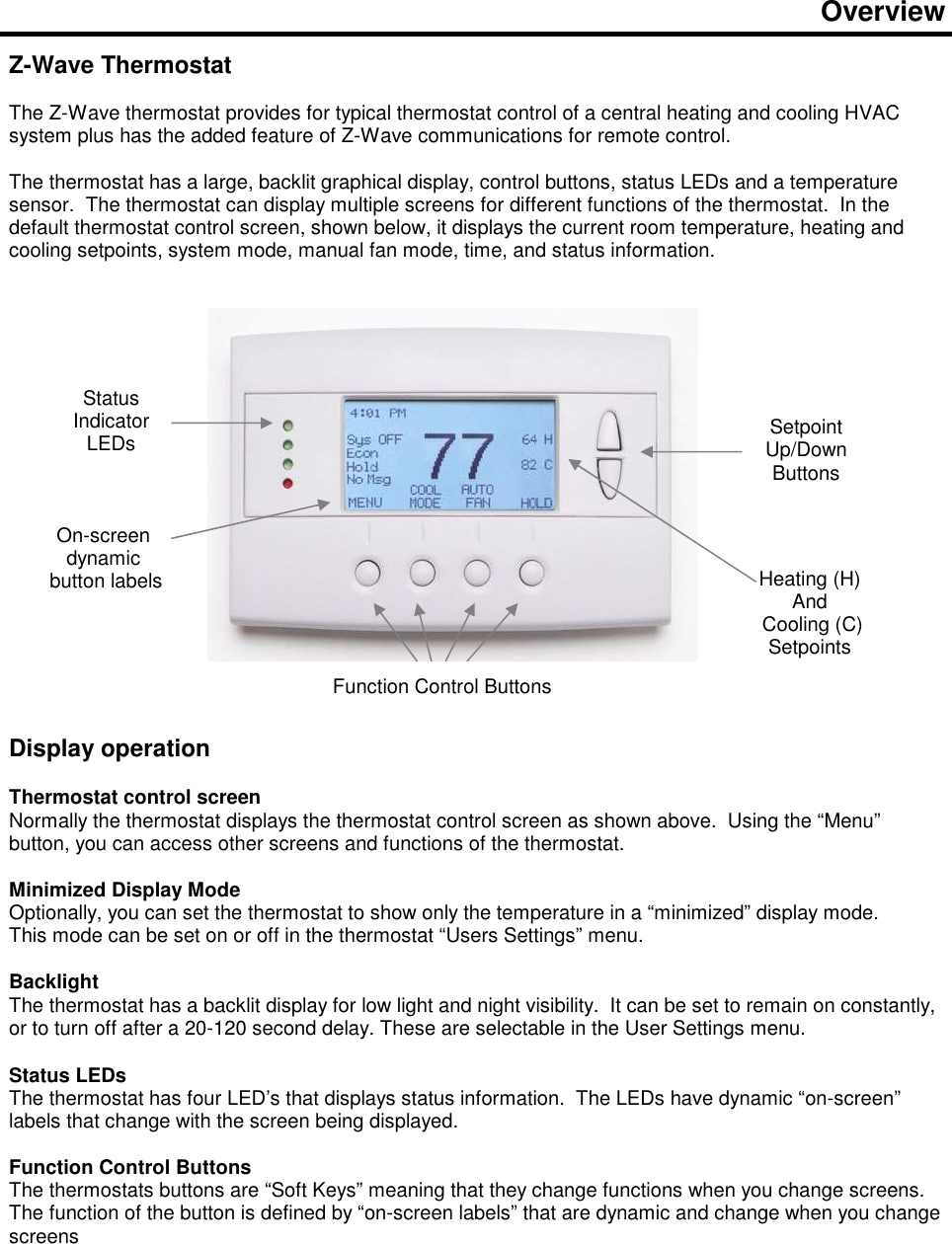  Overview   Z-Wave Thermostat   The Z-Wave thermostat provides for typical thermostat control of a central heating and cooling HVAC system plus has the added feature of Z-Wave communications for remote control.  The thermostat has a large, backlit graphical display, control buttons, status LEDs and a temperature sensor.  The thermostat can display multiple screens for different functions of the thermostat.  In the default thermostat control screen, shown below, it displays the current room temperature, heating and cooling setpoints, system mode, manual fan mode, time, and status information.                    Display operation  Thermostat control screen Normally the thermostat displays the thermostat control screen as shown above.  Using the &ldquo;Menu&rdquo; button, you can access other screens and functions of the thermostat.    Minimized Display Mode Optionally, you can set the thermostat to show only the temperature in a &ldquo;minimized&rdquo; display mode.   This mode can be set on or off in the thermostat &ldquo;Users Settings&rdquo; menu.   Backlight The thermostat has a backlit display for low light and night visibility.  It can be set to remain on constantly, or to turn off after a 20-120 second delay. These are selectable in the User Settings menu.  Status LEDs The thermostat has four LED&rsquo;s that displays status information.  The LEDs have dynamic &ldquo;on-screen&rdquo; labels that change with the screen being displayed.  Function Control Buttons The thermostats buttons are &ldquo;Soft Keys&rdquo; meaning that they change functions when you change screens.  The function of the button is defined by &ldquo;on-screen labels&rdquo; that are dynamic and change when you change screens   Status Indicator LEDs  Setpoint Up/Down Buttons Function Control Buttons Heating (H)  And  Cooling (C) Setpoints On-screen dynamic  button labels 