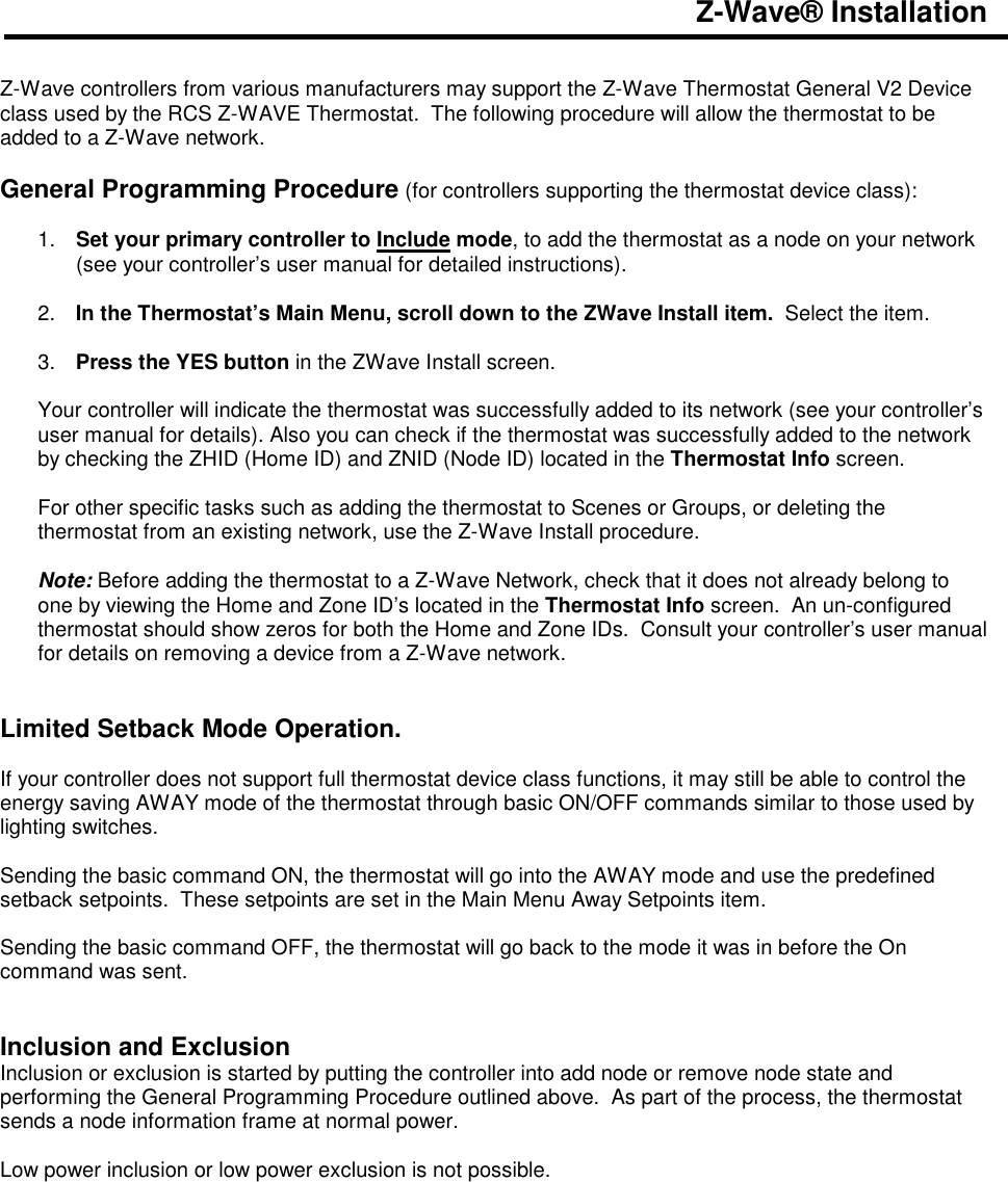 Z-Wave&reg; Installation   Z-Wave controllers from various manufacturers may support the Z-Wave Thermostat General V2 Device class used by the RCS Z-WAVE Thermostat.  The following procedure will allow the thermostat to be added to a Z-Wave network.  General Programming Procedure (for controllers supporting the thermostat device class):  1.  Set your primary controller to Include mode, to add the thermostat as a node on your network (see your controller&rsquo;s user manual for detailed instructions).  2.  In the Thermostat&rsquo;s Main Menu, scroll down to the ZWave Install item.  Select the item.   3.  Press the YES button in the ZWave Install screen.  Your controller will indicate the thermostat was successfully added to its network (see your controller&rsquo;s user manual for details). Also you can check if the thermostat was successfully added to the network by checking the ZHID (Home ID) and ZNID (Node ID) located in the Thermostat Info screen.  For other specific tasks such as adding the thermostat to Scenes or Groups, or deleting the thermostat from an existing network, use the Z-Wave Install procedure.  Note: Before adding the thermostat to a Z-Wave Network, check that it does not already belong to one by viewing the Home and Zone ID&rsquo;s located in the Thermostat Info screen.  An un-configured thermostat should show zeros for both the Home and Zone IDs.  Consult your controller&rsquo;s user manual for details on removing a device from a Z-Wave network.   Limited Setback Mode Operation.  If your controller does not support full thermostat device class functions, it may still be able to control the energy saving AWAY mode of the thermostat through basic ON/OFF commands similar to those used by lighting switches.  Sending the basic command ON, the thermostat will go into the AWAY mode and use the predefined setback setpoints.  These setpoints are set in the Main Menu Away Setpoints item.  Sending the basic command OFF, the thermostat will go back to the mode it was in before the On command was sent.   Inclusion and Exclusion Inclusion or exclusion is started by putting the controller into add node or remove node state and performing the General Programming Procedure outlined above.  As part of the process, the thermostat sends a node information frame at normal power.   Low power inclusion or low power exclusion is not possible.  