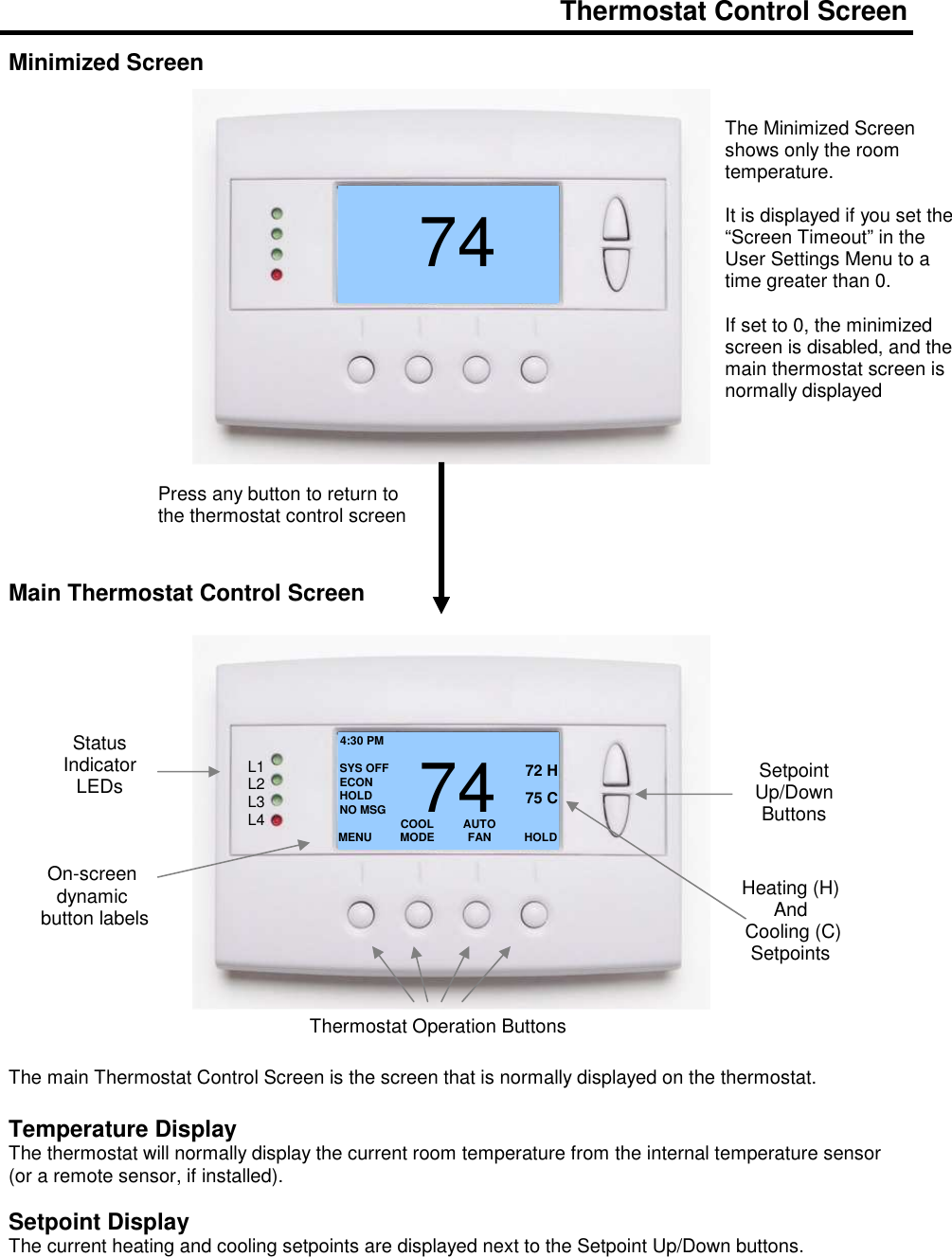  Thermostat Control Screen  Minimized Screen                        Main Thermostat Control Screen                      The main Thermostat Control Screen is the screen that is normally displayed on the thermostat.   Temperature Display The thermostat will normally display the current room temperature from the internal temperature sensor (or a remote sensor, if installed).    Setpoint Display The current heating and cooling setpoints are displayed next to the Setpoint Up/Down buttons.   7472 Press any button to return to the thermostat control screen The Minimized Screen shows only the room temperature.   It is displayed if you set the &ldquo;Screen Timeout&rdquo; in the User Settings Menu to a time greater than 0.    If set to 0, the minimized screen is disabled, and the main thermostat screen is normally displayed  MENU  COOL MODE 72 H AUTO FAN  HOLD 742 75 C 4:30 PM SYS OFF ECON HOLD NO MSG Status Indicator LEDs On-screen dynamic  button labels Setpoint Up/Down Buttons Heating (H)  And  Cooling (C) Setpoints Thermostat Operation Buttons L1 L2 L3 L4 