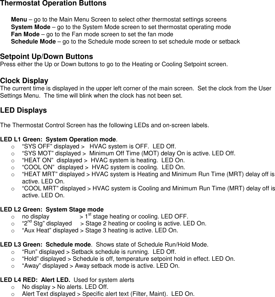 Thermostat Operation Buttons  Menu &ndash; go to the Main Menu Screen to select other thermostat settings screens System Mode &ndash; go to the System Mode screen to set thermostat operating mode Fan Mode &ndash; go to the Fan mode screen to set the fan mode Schedule Mode &ndash; go to the Schedule mode screen to set schedule mode or setback  Setpoint Up/Down Buttons Press either the Up or Down buttons to go to the Heating or Cooling Setpoint screen.   Clock Display The current time is displayed in the upper left corner of the main screen.  Set the clock from the User Settings Menu.  The time will blink when the clock has not been set.  LED Displays  The Thermostat Control Screen has the following LEDs and on-screen labels.      LED L1 Green:  System Operation mode. o  &ldquo;SYS OFF&rdquo; displayed >   HVAC system is OFF.  LED Off. o  &ldquo;SYS MOT&rdquo; displayed >  Minimum Off Time (MOT) delay On is active. LED Off. o  &ldquo;HEAT ON&rdquo;  displayed >  HVAC system is heating.  LED On. o  &ldquo;COOL ON&rdquo;  displayed >  HVAC system is cooling.  LED On. o  &ldquo;HEAT MRT&rdquo; displayed > HVAC system is Heating and Minimum Run Time (MRT) delay off is active. LED On. o  &ldquo;COOL MRT&rdquo; displayed > HVAC system is Cooling and Minimum Run Time (MRT) delay off is active. LED On.  LED L2 Green:  System Stage mode o  no display                  > 1st stage heating or cooling. LED OFF. o  &ldquo;2nd Stg&rdquo; displayed     > Stage 2 heating or cooling is active. LED On. o  &ldquo;Aux Heat&rdquo; displayed > Stage 3 heating is active. LED On.  LED L3 Green:  Schedule mode.  Shows state of Schedule Run/Hold Mode. o  &ldquo;Run&rdquo; displayed > Setback schedule is running.  LED Off. o  &ldquo;Hold&rdquo; displayed > Schedule is off, temperature setpoint hold in effect. LED On. o  &ldquo;Away&rdquo; displayed > Away setback mode is active. LED On.  LED L4 RED:  Alert LED.  Used for system alerts o  No display > No alerts. LED Off. o  Alert Text displayed > Specific alert text (Filter, Maint).  LED On.   