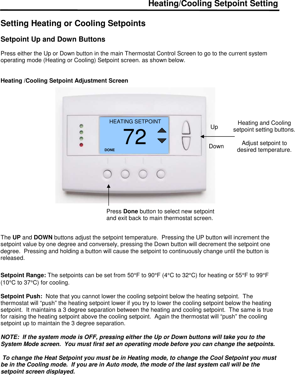 Heating/Cooling Setpoint Setting  Setting Heating or Cooling Setpoints  Setpoint Up and Down Buttons   Press either the Up or Down button in the main Thermostat Control Screen to go to the current system operating mode (Heating or Cooling) Setpoint screen. as shown below.   Heating /Cooling Setpoint Adjustment Screen                       The UP and DOWN buttons adjust the setpoint temperature.  Pressing the UP button will increment the setpoint value by one degree and conversely, pressing the Down button will decrement the setpoint one degree.  Pressing and holding a button will cause the setpoint to continuously change until the button is released.    Setpoint Range: The setpoints can be set from 50&deg;F to 90&deg;F (4&deg;C to 32&deg;C) for heating or 55&deg;F to 99&deg;F (10&deg;C to 37&deg;C) for cooling.   Setpoint Push:  Note that you cannot lower the cooling setpoint below the heating setpoint.  The thermostat will &ldquo;push&rdquo; the heating setpoint lower if you try to lower the cooling setpoint below the heating setpoint.  It maintains a 3 degree separation between the heating and cooling setpoint.  The same is true for raising the heating setpoint above the cooling setpoint.  Again the thermostat will &ldquo;push&rdquo; the cooling setpoint up to maintain the 3 degree separation.  NOTE:  If the system mode is OFF, pressing either the Up or Down buttons will take you to the System Mode screen.  You must first set an operating mode before you can change the setpoints.   To change the Heat Setpoint you must be in Heating mode, to change the Cool Setpoint you must be in the Cooling mode.  If you are in Auto mode, the mode of the last system call will be the setpoint screen displayed.   Heating and Cooling setpoint setting buttons.  Adjust setpoint to desired temperature. HEATING SETPOINT 72 DONE Down Up Press Done button to select new setpoint and exit back to main thermostat screen. 