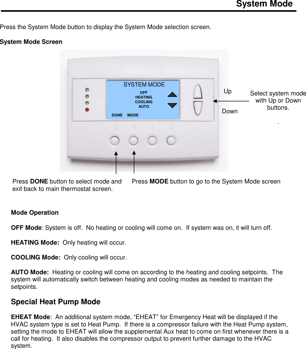 System Mode    Press the System Mode button to display the System Mode selection screen.  System Mode Screen                       Mode Operation  OFF Mode: System is off.  No heating or cooling will come on.  If system was on, it will turn off.  HEATING Mode:  Only heating will occur.  COOLING Mode:  Only cooling will occur.  AUTO Mode:  Heating or cooling will come on according to the heating and cooling setpoints.  The system will automatically switch between heating and cooling modes as needed to maintain the setpoints.   Special Heat Pump Mode  EHEAT Mode:  An additional system mode, &ldquo;EHEAT&rdquo; for Emergency Heat will be displayed if the HVAC system type is set to Heat Pump.  If there is a compressor failure with the Heat Pump system, setting the mode to EHEAT will allow the supplemental Aux heat to come on first whenever there is a call for heating.  It also disables the compressor output to prevent further damage to the HVAC system.             Select system mode with Up or Down buttons.  . SYSTEM MODE OFF HEATING COOLING AUTO DONE Down Up Press DONE button to select mode and exit back to main thermostat screen. MODE Press MODE button to go to the System Mode screen   