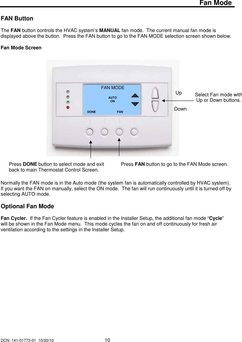 DCN: 141-01773-01  10/20/10     10   Fan Mode  FAN Button  The FAN button controls the HVAC system&rsquo;s MANUAL fan mode.  The current manual fan mode is displayed above the button.  Press the FAN button to go to the FAN MODE selection screen shown below.  Fan Mode Screen                        Normally the FAN mode is in the Auto mode (the system fan is automatically controlled by HVAC system).  If you want the FAN on manually, select the ON mode.  The fan will run continuously until it is turned off by selecting AUTO mode.   Optional Fan Mode  Fan Cycler.  If the Fan Cycler feature is enabled in the Installer Setup, the additional fan mode &ldquo;Cycle&rdquo; will be shown in the Fan Mode menu.  This mode cycles the fan on and off continuously for fresh air ventilation according to the settings in the Installer Setup.                    Select Fan mode with Up or Down buttons.  FAN MODE  AUTO ON DONE Down Up Press DONE button to select mode and exit back to main Thermostat Control Screen. FAN Press FAN button to go to the FAN Mode screen.   