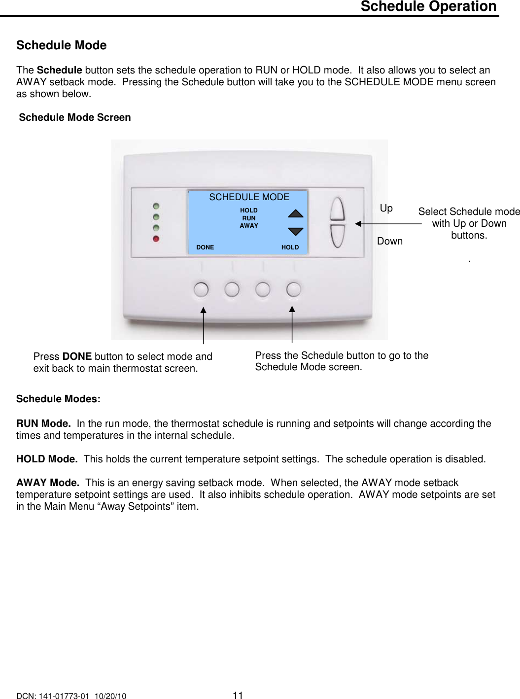 DCN: 141-01773-01  10/20/10     11    Schedule Operation   Schedule Mode  The Schedule button sets the schedule operation to RUN or HOLD mode.  It also allows you to select an AWAY setback mode.  Pressing the Schedule button will take you to the SCHEDULE MODE menu screen as shown below.     Schedule Mode Screen                        Schedule Modes:  RUN Mode.  In the run mode, the thermostat schedule is running and setpoints will change according the times and temperatures in the internal schedule.    HOLD Mode.  This holds the current temperature setpoint settings.  The schedule operation is disabled.  AWAY Mode.  This is an energy saving setback mode.  When selected, the AWAY mode setback temperature setpoint settings are used.  It also inhibits schedule operation.  AWAY mode setpoints are set in the Main Menu &ldquo;Away Setpoints&rdquo; item.                 Select Schedule mode with Up or Down buttons.  . SCHEDULE MODE HOLD RUN AWAY DONE Down Up Press DONE button to select mode and exit back to main thermostat screen. HOLD Press the Schedule button to go to the Schedule Mode screen.   