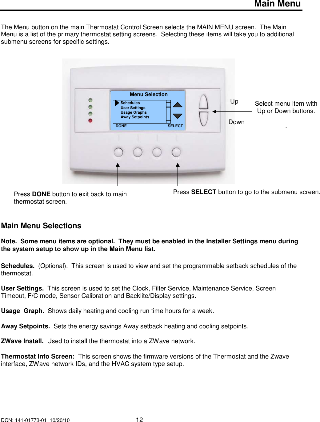 DCN: 141-01773-01  10/20/10     12      Main Menu   The Menu button on the main Thermostat Control Screen selects the MAIN MENU screen.  The Main Menu is a list of the primary thermostat setting screens.  Selecting these items will take you to additional submenu screens for specific settings.                          Main Menu Selections  Note.  Some menu items are optional.  They must be enabled in the Installer Settings menu during the system setup to show up in the Main Menu list.  Schedules.  (Optional).  This screen is used to view and set the programmable setback schedules of the thermostat.    User Settings.  This screen is used to set the Clock, Filter Service, Maintenance Service, Screen Timeout, F/C mode, Sensor Calibration and Backlite/Display settings.  Usage  Graph.  Shows daily heating and cooling run time hours for a week.  Away Setpoints.  Sets the energy savings Away setback heating and cooling setpoints.    ZWave Install.  Used to install the thermostat into a ZWave network.  Thermostat Info Screen:  This screen shows the firmware versions of the Thermostat and the Zwave interface, ZWave network IDs, and the HVAC system type setup.       Select menu item with Up or Down buttons.  . Menu Selection Schedules User Settings Usage Graphs Away Setpoints DONE Down Up Press DONE button to exit back to main thermostat screen. SELECT Press SELECT button to go to the submenu screen.   