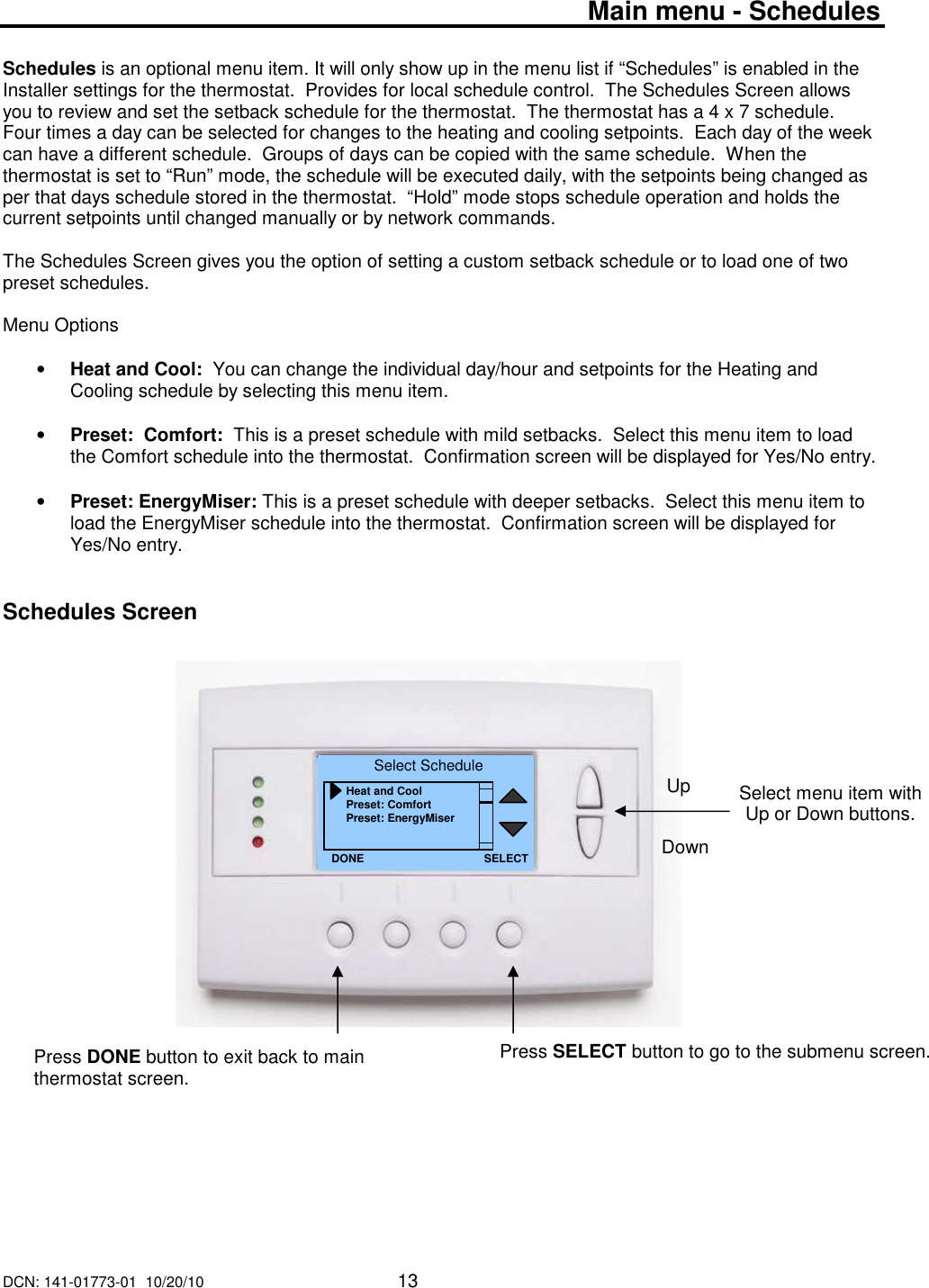 DCN: 141-01773-01  10/20/10     13   Main menu - Schedules  Schedules is an optional menu item. It will only show up in the menu list if &ldquo;Schedules&rdquo; is enabled in the Installer settings for the thermostat.  Provides for local schedule control.  The Schedules Screen allows you to review and set the setback schedule for the thermostat.  The thermostat has a 4 x 7 schedule.  Four times a day can be selected for changes to the heating and cooling setpoints.  Each day of the week can have a different schedule.  Groups of days can be copied with the same schedule.  When the thermostat is set to &ldquo;Run&rdquo; mode, the schedule will be executed daily, with the setpoints being changed as per that days schedule stored in the thermostat.  &ldquo;Hold&rdquo; mode stops schedule operation and holds the current setpoints until changed manually or by network commands.  The Schedules Screen gives you the option of setting a custom setback schedule or to load one of two preset schedules.  Menu Options  &bull; Heat and Cool:  You can change the individual day/hour and setpoints for the Heating and Cooling schedule by selecting this menu item.  &bull; Preset:  Comfort:  This is a preset schedule with mild setbacks.  Select this menu item to load the Comfort schedule into the thermostat.  Confirmation screen will be displayed for Yes/No entry.  &bull; Preset: EnergyMiser: This is a preset schedule with deeper setbacks.  Select this menu item to load the EnergyMiser schedule into the thermostat.  Confirmation screen will be displayed for Yes/No entry.   Schedules Screen                                Select menu item with Up or Down buttons.  Select Schedule Heat and Cool Preset: Comfort Preset: EnergyMiser DONE Down Up Press DONE button to exit back to main thermostat screen. SELECT Press SELECT button to go to the submenu screen.   