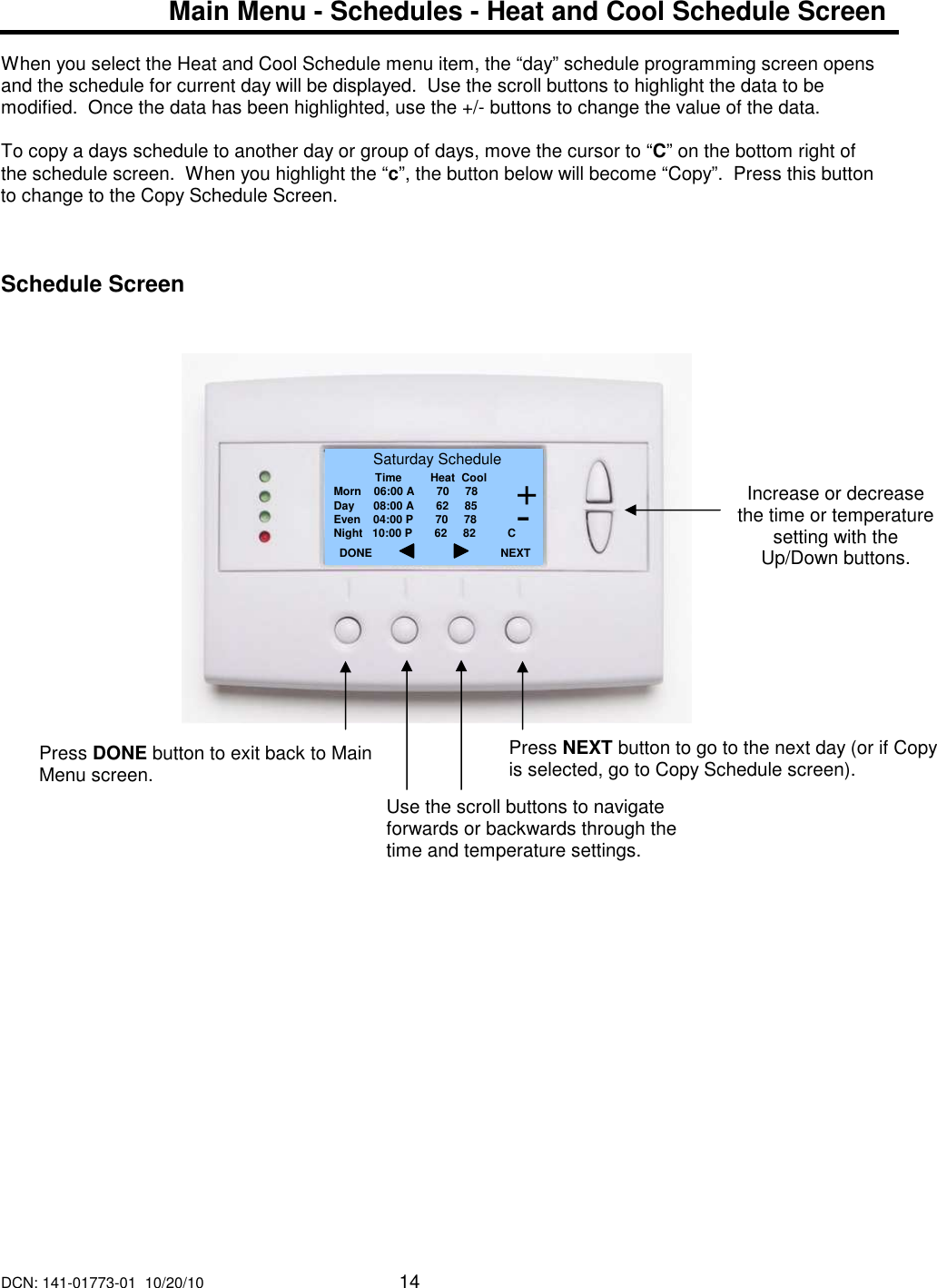 DCN: 141-01773-01  10/20/10     14    Main Menu - Schedules - Heat and Cool Schedule Screen  When you select the Heat and Cool Schedule menu item, the &ldquo;day&rdquo; schedule programming screen opens and the schedule for current day will be displayed.  Use the scroll buttons to highlight the data to be modified.  Once the data has been highlighted, use the +/- buttons to change the value of the data.   To copy a days schedule to another day or group of days, move the cursor to &ldquo;C&rdquo; on the bottom right of the schedule screen.  When you highlight the &ldquo;c&rdquo;, the button below will become &ldquo;Copy&rdquo;.  Press this button to change to the Copy Schedule Screen.      Schedule Screen                                Increase or decrease the time or temperature setting with the Up/Down buttons.  Saturday Schedule              Time         Heat  Cool Morn    06:00 A       70     78 Day      08:00 A       62     85 Even    04:00 P       70     78 Night   10:00 P       62     82          C DONE     Press DONE button to exit back to Main Menu screen. NEXT Press NEXT button to go to the next day (or if Copy is selected, go to Copy Schedule screen). + - Use the scroll buttons to navigate forwards or backwards through the time and temperature settings. 