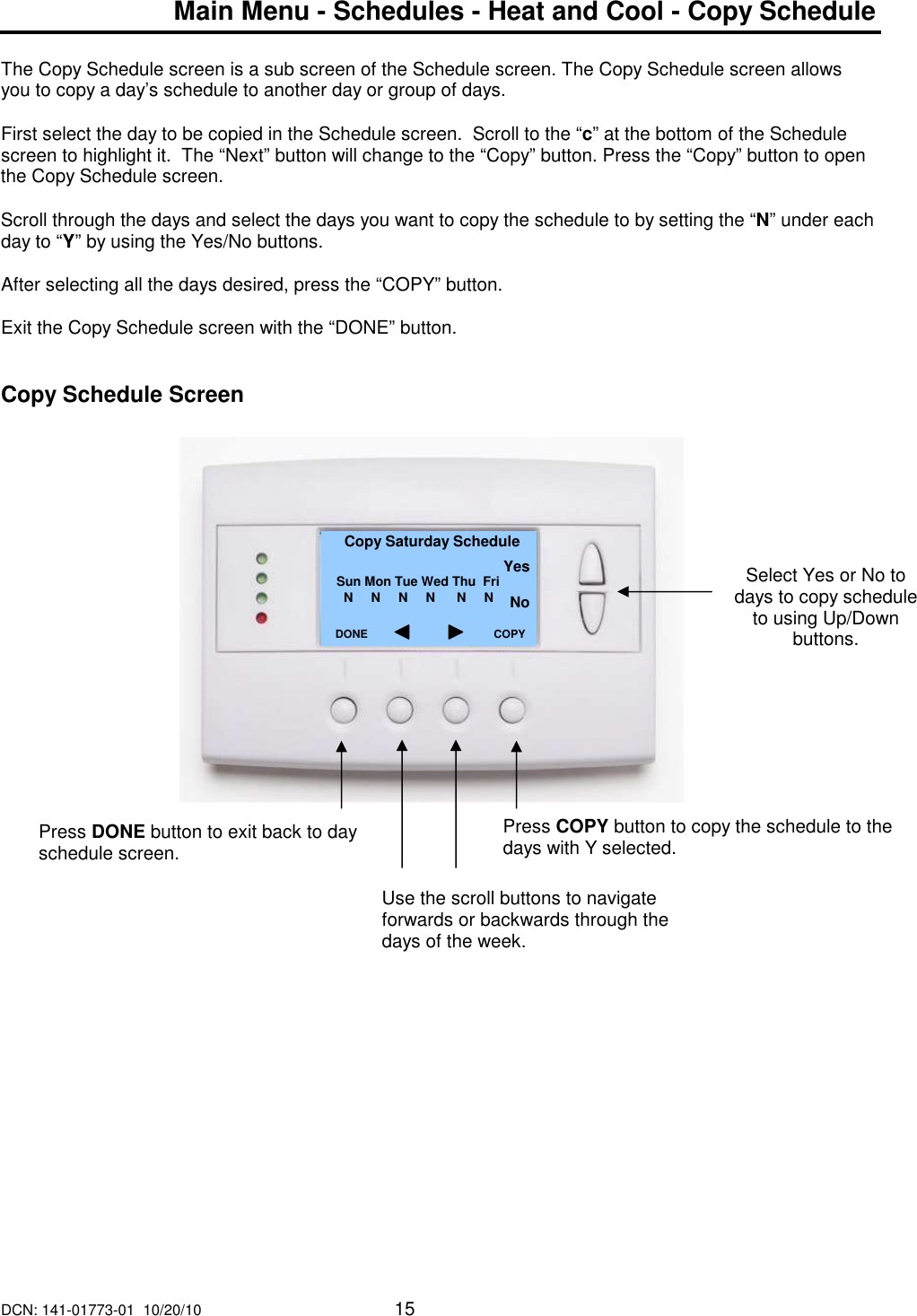 DCN: 141-01773-01  10/20/10     15  Main Menu - Schedules - Heat and Cool - Copy Schedule  The Copy Schedule screen is a sub screen of the Schedule screen. The Copy Schedule screen allows you to copy a day&rsquo;s schedule to another day or group of days.  First select the day to be copied in the Schedule screen.  Scroll to the &ldquo;c&rdquo; at the bottom of the Schedule screen to highlight it.  The &ldquo;Next&rdquo; button will change to the &ldquo;Copy&rdquo; button. Press the &ldquo;Copy&rdquo; button to open the Copy Schedule screen.  Scroll through the days and select the days you want to copy the schedule to by setting the &ldquo;N&rdquo; under each day to &ldquo;Y&rdquo; by using the Yes/No buttons.  After selecting all the days desired, press the &ldquo;COPY&rdquo; button.  Exit the Copy Schedule screen with the &ldquo;DONE&rdquo; button.   Copy Schedule Screen                     Select Yes or No to days to copy schedule to using Up/Down buttons.  Copy Saturday Schedule   Sun Mon Tue Wed Thu  Fri       N     N     N     N      N     N          DONE     Press DONE button to exit back to day schedule screen. COPY Press COPY button to copy the schedule to the days with Y selected. Yes  No Use the scroll buttons to navigate forwards or backwards through the days of the week. 