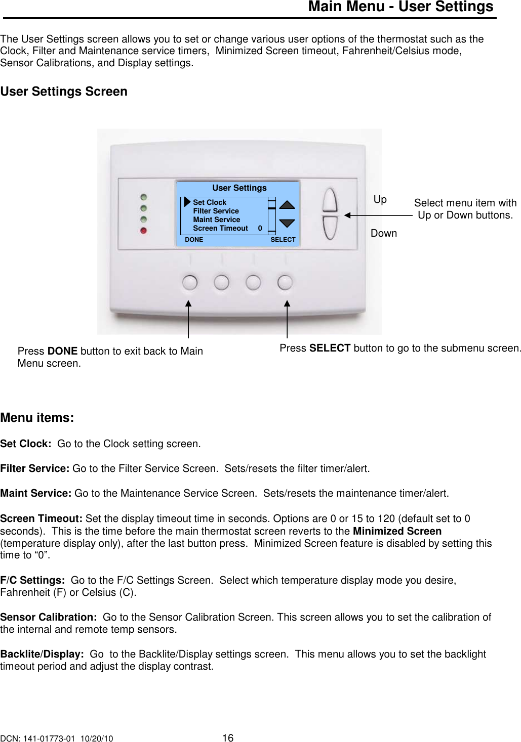 DCN: 141-01773-01  10/20/10     16  Main Menu - User Settings  The User Settings screen allows you to set or change various user options of the thermostat such as the Clock, Filter and Maintenance service timers,  Minimized Screen timeout, Fahrenheit/Celsius mode, Sensor Calibrations, and Display settings.  User Settings Screen                      Menu items:  Set Clock:  Go to the Clock setting screen.  Filter Service: Go to the Filter Service Screen.  Sets/resets the filter timer/alert.  Maint Service: Go to the Maintenance Service Screen.  Sets/resets the maintenance timer/alert.  Screen Timeout: Set the display timeout time in seconds. Options are 0 or 15 to 120 (default set to 0 seconds).  This is the time before the main thermostat screen reverts to the Minimized Screen (temperature display only), after the last button press.  Minimized Screen feature is disabled by setting this time to &ldquo;0&rdquo;.  F/C Settings:  Go to the F/C Settings Screen.  Select which temperature display mode you desire, Fahrenheit (F) or Celsius (C).  Sensor Calibration:  Go to the Sensor Calibration Screen. This screen allows you to set the calibration of the internal and remote temp sensors.   Backlite/Display:  Go  to the Backlite/Display settings screen.  This menu allows you to set the backlight timeout period and adjust the display contrast.      Select menu item with Up or Down buttons.  User Settings Set Clock Filter Service Maint Service Screen Timeout     0 DONE Down Up Press DONE button to exit back to Main Menu screen. SELECT Press SELECT button to go to the submenu screen.   