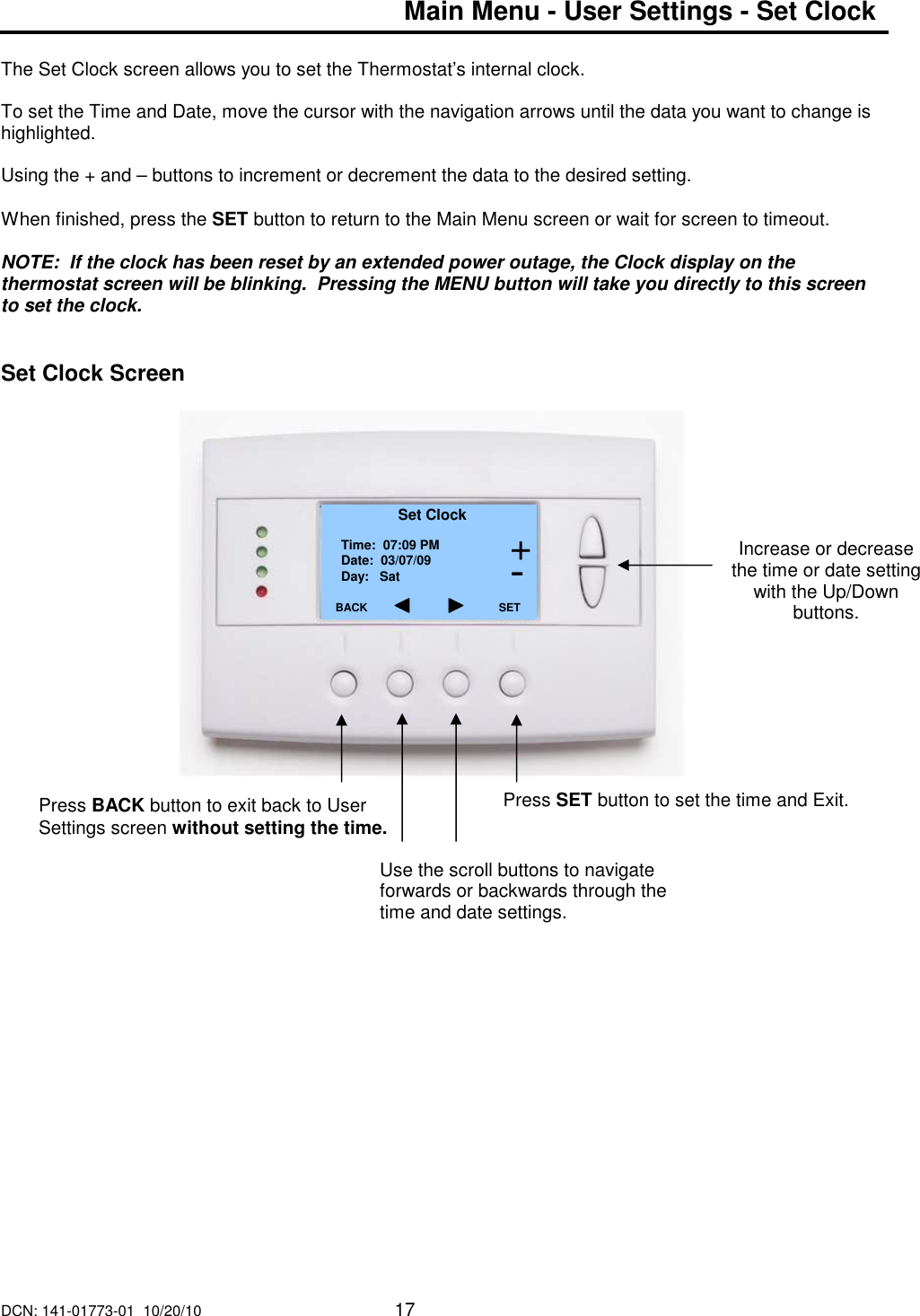 DCN: 141-01773-01  10/20/10     17  Main Menu - User Settings - Set Clock    The Set Clock screen allows you to set the Thermostat&rsquo;s internal clock.  To set the Time and Date, move the cursor with the navigation arrows until the data you want to change is highlighted.   Using the + and &ndash; buttons to increment or decrement the data to the desired setting.  When finished, press the SET button to return to the Main Menu screen or wait for screen to timeout.  NOTE:  If the clock has been reset by an extended power outage, the Clock display on the thermostat screen will be blinking.  Pressing the MENU button will take you directly to this screen to set the clock.    Set Clock Screen                            Increase or decrease the time or date setting with the Up/Down buttons.  Set Clock Time:  07:09 PM Date:  03/07/09 Day:   Sat BACK     Press BACK button to exit back to User Settings screen without setting the time. SET Press SET button to set the time and Exit. + - Use the scroll buttons to navigate forwards or backwards through the time and date settings. 