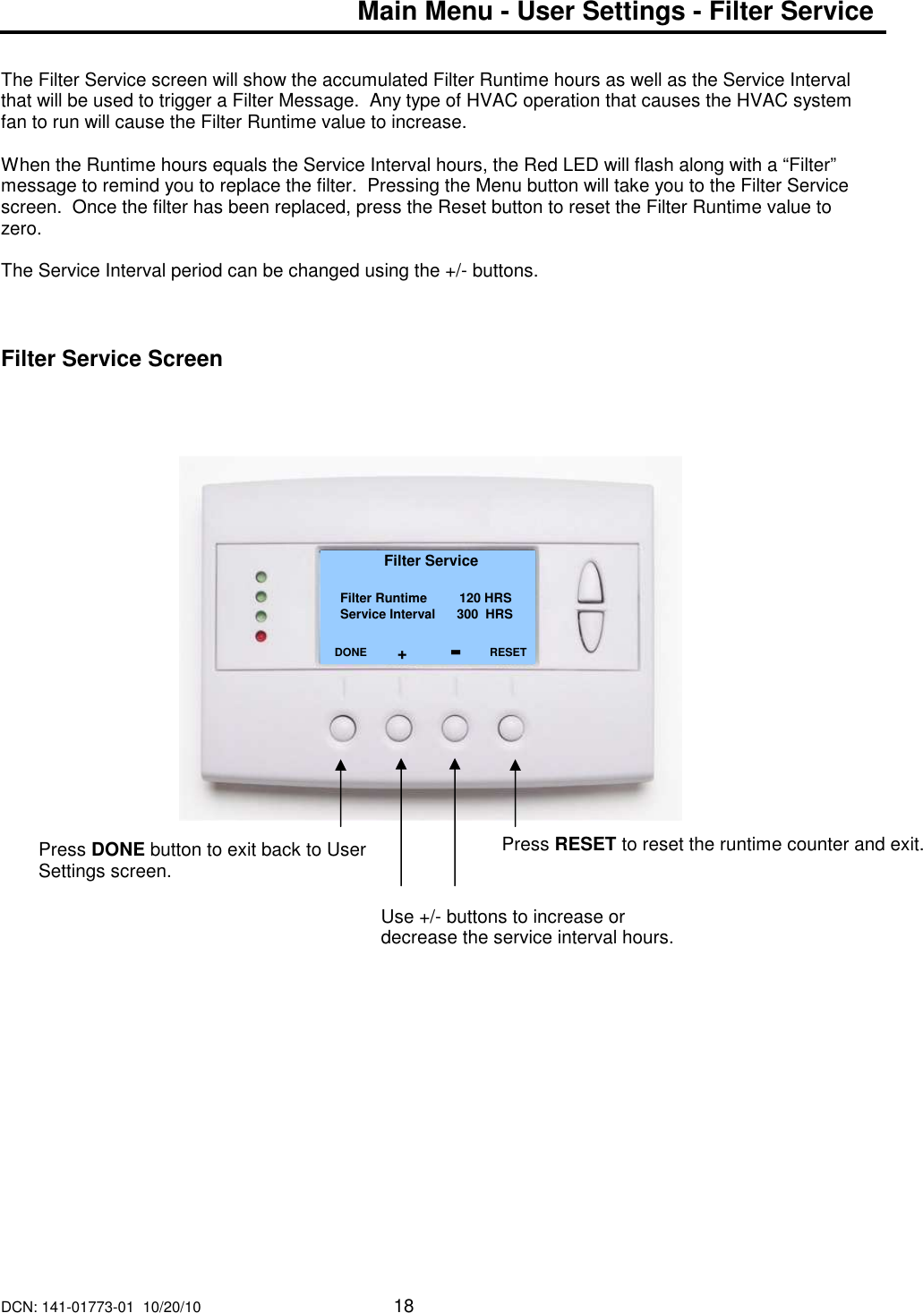 DCN: 141-01773-01  10/20/10     18  Main Menu - User Settings - Filter Service   The Filter Service screen will show the accumulated Filter Runtime hours as well as the Service Interval that will be used to trigger a Filter Message.  Any type of HVAC operation that causes the HVAC system fan to run will cause the Filter Runtime value to increase.  When the Runtime hours equals the Service Interval hours, the Red LED will flash along with a &ldquo;Filter&rdquo; message to remind you to replace the filter.  Pressing the Menu button will take you to the Filter Service screen.  Once the filter has been replaced, press the Reset button to reset the Filter Runtime value to zero.  The Service Interval period can be changed using the +/- buttons.     Filter Service Screen                                     Filter Service   Filter Runtime         120 HRS Service Interval      300  HRS         DONE     Press DONE button to exit back to User Settings screen. RESET Press RESET to reset the runtime counter and exit. Use +/- buttons to increase or decrease the service interval hours. + - 
