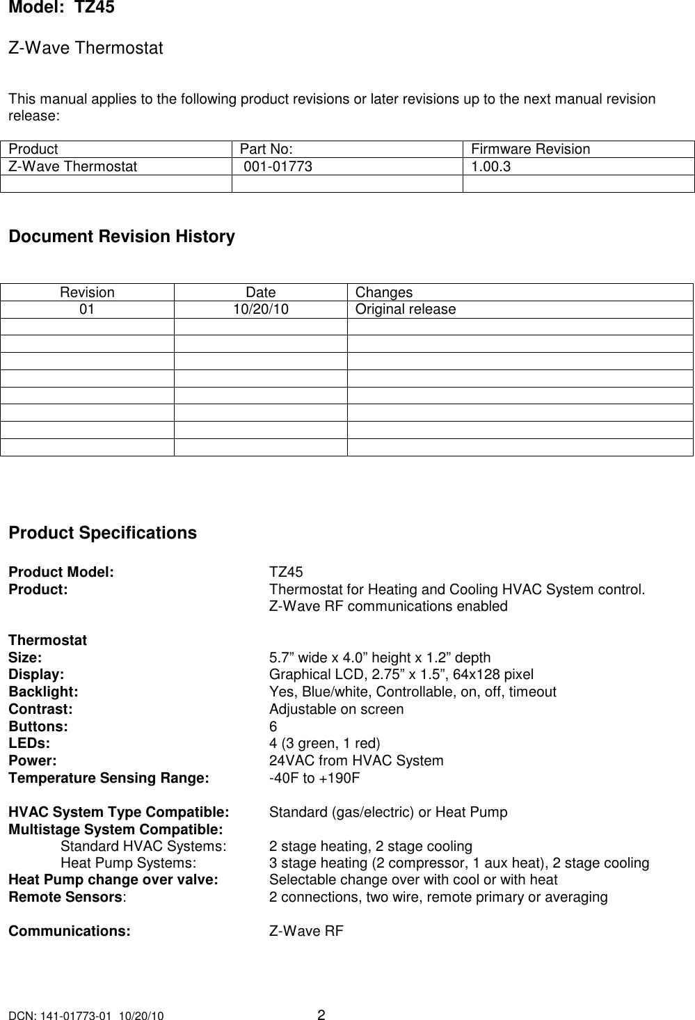 DCN: 141-01773-01  10/20/10     2  Model:  TZ45  Z-Wave Thermostat     This manual applies to the following product revisions or later revisions up to the next manual revision release:   Product  Part No:  Firmware Revision Z-Wave Thermostat   001-01773   1.00.3      Document Revision History   Revision  Date  Changes 01  10/20/10  Original release                                             Product Specifications  Product Model:       TZ45 Product:         Thermostat for Heating and Cooling HVAC System control.           Z-Wave RF communications enabled   Thermostat Size:           5.7&rdquo; wide x 4.0&rdquo; height x 1.2&rdquo; depth Display:         Graphical LCD, 2.75&rdquo; x 1.5&rdquo;, 64x128 pixel Backlight:         Yes, Blue/white, Controllable, on, off, timeout Contrast:         Adjustable on screen Buttons:         6 LEDs:           4 (3 green, 1 red) Power:         24VAC from HVAC System Temperature Sensing Range:    -40F to +190F  HVAC System Type Compatible:   Standard (gas/electric) or Heat Pump Multistage System Compatible:   Standard HVAC Systems:   2 stage heating, 2 stage cooling   Heat Pump Systems:    3 stage heating (2 compressor, 1 aux heat), 2 stage cooling Heat Pump change over valve:  Selectable change over with cool or with heat Remote Sensors:      2 connections, two wire, remote primary or averaging       Communications:       Z-Wave RF   