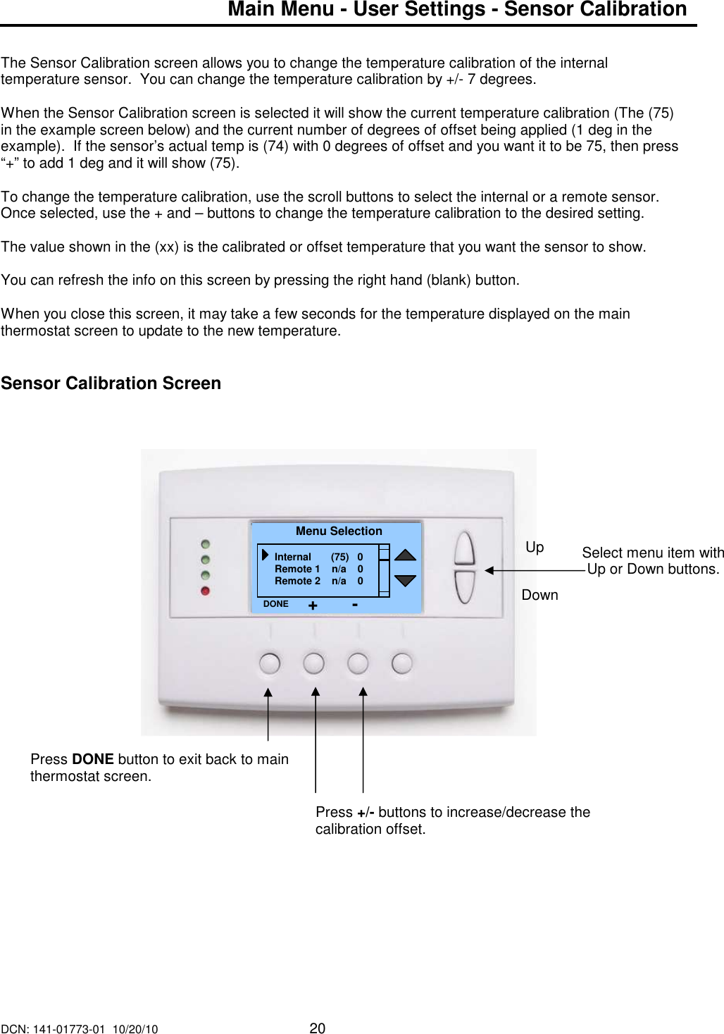 DCN: 141-01773-01  10/20/10     20  Main Menu - User Settings - Sensor Calibration   The Sensor Calibration screen allows you to change the temperature calibration of the internal temperature sensor.  You can change the temperature calibration by +/- 7 degrees.  When the Sensor Calibration screen is selected it will show the current temperature calibration (The (75) in the example screen below) and the current number of degrees of offset being applied (1 deg in the example).  If the sensor&rsquo;s actual temp is (74) with 0 degrees of offset and you want it to be 75, then press &ldquo;+&rdquo; to add 1 deg and it will show (75).  To change the temperature calibration, use the scroll buttons to select the internal or a remote sensor.  Once selected, use the + and &ndash; buttons to change the temperature calibration to the desired setting.  The value shown in the (xx) is the calibrated or offset temperature that you want the sensor to show.  You can refresh the info on this screen by pressing the right hand (blank) button.  When you close this screen, it may take a few seconds for the temperature displayed on the main thermostat screen to update to the new temperature.   Sensor Calibration Screen                                     Select menu item with Up or Down buttons.  Menu Selection Internal       (75)   0 Remote 1    n/a    0 Remote 2    n/a    0 DONE Down Up Press DONE button to exit back to main thermostat screen. Press +/- buttons to increase/decrease the calibration offset.   + - 