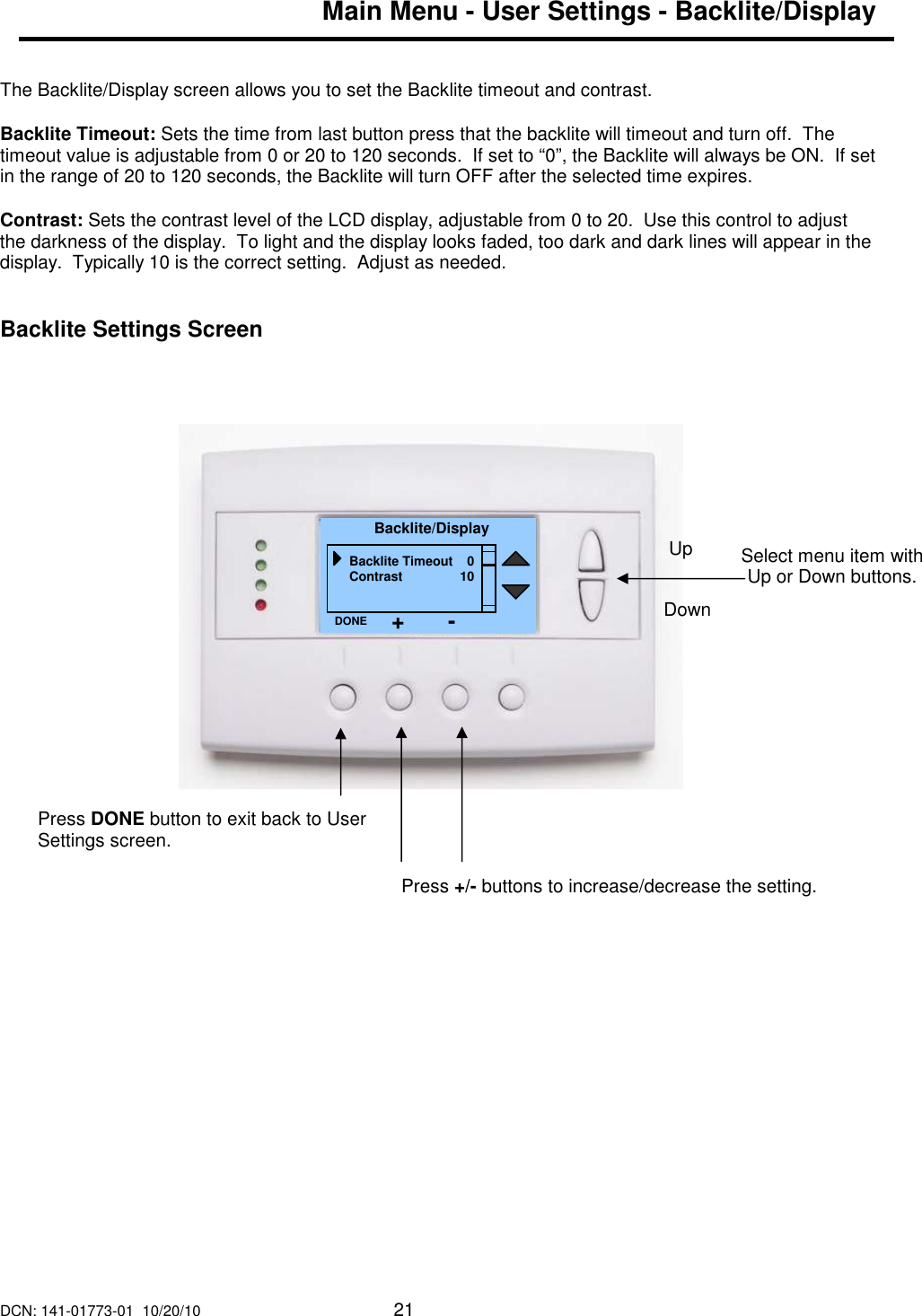 DCN: 141-01773-01  10/20/10     21  Main Menu - User Settings - Backlite/Display   The Backlite/Display screen allows you to set the Backlite timeout and contrast.  Backlite Timeout: Sets the time from last button press that the backlite will timeout and turn off.  The timeout value is adjustable from 0 or 20 to 120 seconds.  If set to &ldquo;0&rdquo;, the Backlite will always be ON.  If set in the range of 20 to 120 seconds, the Backlite will turn OFF after the selected time expires.  Contrast: Sets the contrast level of the LCD display, adjustable from 0 to 20.  Use this control to adjust the darkness of the display.  To light and the display looks faded, too dark and dark lines will appear in the display.  Typically 10 is the correct setting.  Adjust as needed.    Backlite Settings Screen                                  Select menu item with Up or Down buttons.  Backlite/Display Backlite Timeout    0 Contrast                10 DONE Down Up Press DONE button to exit back to User Settings screen. Press +/- buttons to increase/decrease the setting.   + - 