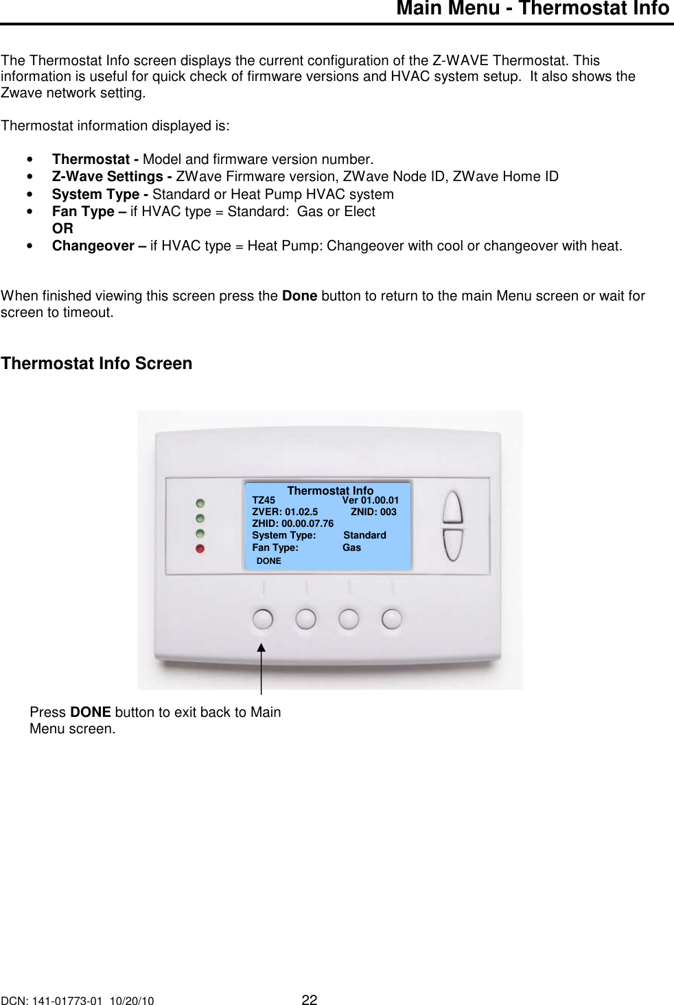 DCN: 141-01773-01  10/20/10     22  Main Menu - Thermostat Info    The Thermostat Info screen displays the current configuration of the Z-WAVE Thermostat. This information is useful for quick check of firmware versions and HVAC system setup.  It also shows the Zwave network setting.  Thermostat information displayed is:  &bull; Thermostat - Model and firmware version number. &bull; Z-Wave Settings - ZWave Firmware version, ZWave Node ID, ZWave Home ID &bull; System Type - Standard or Heat Pump HVAC system &bull; Fan Type &ndash; if HVAC type = Standard:  Gas or Elect   OR &bull; Changeover &ndash; if HVAC type = Heat Pump: Changeover with cool or changeover with heat.    When finished viewing this screen press the Done button to return to the main Menu screen or wait for screen to timeout.   Thermostat Info Screen                           Thermostat Info TZ45                Ver 01.00.01 ZVER: 01.02.5            ZNID: 003 ZHID: 00.00.07.76 System Type:          Standard Fan Type:                Gas          DONE Press DONE button to exit back to Main Menu screen. 