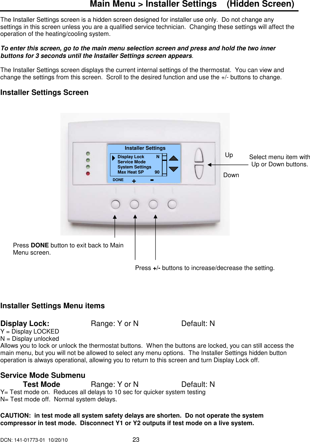 DCN: 141-01773-01  10/20/10     23  Main Menu > Installer Settings    (Hidden Screen)  The Installer Settings screen is a hidden screen designed for installer use only.  Do not change any settings in this screen unless you are a qualified service technician.  Changing these settings will affect the operation of the heating/cooling system.   To enter this screen, go to the main menu selection screen and press and hold the two inner buttons for 3 seconds until the Installer Settings screen appears.  The Installer Settings screen displays the current internal settings of the thermostat.  You can view and change the settings from this screen.  Scroll to the desired function and use the +/- buttons to change.  Installer Settings Screen                        Installer Settings Menu items  Display Lock:      Range: Y or N        Default: N Y = Display LOCKED N = Display unlocked Allows you to lock or unlock the thermostat buttons.  When the buttons are locked, you can still access the main menu, but you will not be allowed to select any menu options.  The Installer Settings hidden button operation is always operational, allowing you to return to this screen and turn Display Lock off.    Service Mode Submenu   Test Mode    Range: Y or N    Default: N Y= Test mode on.  Reduces all delays to 10 sec for quicker system testing N= Test mode off.  Normal system delays.  CAUTION:  in test mode all system safety delays are shorten.  Do not operate the system compressor in test mode.  Disconnect Y1 or Y2 outputs if test mode on a live system.   Select menu item with Up or Down buttons.  Installer Settings Display Lock          N Service Mode System Settings Max Heat SP         90 DONE Down Up Press DONE button to exit back to Main Menu screen. Press +/- buttons to increase/decrease the setting.   + - 
