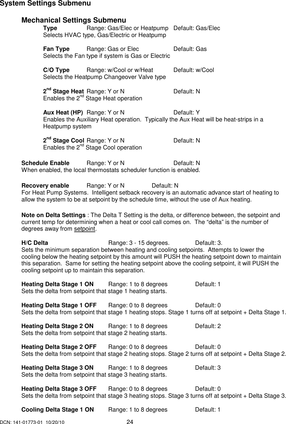 DCN: 141-01773-01  10/20/10     24  System Settings Submenu  Mechanical Settings Submenu     Type    Range: Gas/Elec or Heatpump  Default: Gas/Elec         Selects HVAC type, Gas/Electric or Heatpump      Fan Type  Range: Gas or Elec    Default: Gas     Selects the Fan type if system is Gas or Electric      C/O Type  Range: w/Cool or w/Heat  Default: w/Cool         Selects the Heatpump Changeover Valve type    2nd Stage Heat  Range: Y or N      Default: N         Enables the 2nd Stage Heat operation      Aux Heat (HP)  Range: Y or N      Default: Y         Enables the Auxiliary Heat operation.  Typically the Aux Heat will be heat-strips in a Heatpump system    2nd Stage Cool  Range: Y or N      Default: N         Enables the 2nd Stage Cool operation  Schedule Enable  Range: Y or N      Default: N  When enabled, the local thermostats scheduler function is enabled.    Recovery enable  Range: Y or N    Default: N For Heat Pump Systems.  Intelligent setback recovery is an automatic advance start of heating to allow the system to be at setpoint by the schedule time, without the use of Aux heating.  Note on Delta Settings : The Delta T Setting is the delta, or difference between, the setpoint and current temp for determining when a heat or cool call comes on.  The &ldquo;delta&rdquo; is the number of degrees away from setpoint.  H/C Delta       Range: 3 - 15 degrees.     Default: 3. Sets the minimum separation between heating and cooling setpoints.  Attempts to lower the cooling below the heating setpoint by this amount will PUSH the heating setpoint down to maintain this separation.  Same for setting the heating setpoint above the cooling setpoint, it will PUSH the cooling setpoint up to maintain this separation.     Heating Delta Stage 1 ON    Range: 1 to 8 degrees    Default: 1 Sets the delta from setpoint that stage 1 heating starts.    Heating Delta Stage 1 OFF    Range: 0 to 8 degrees    Default: 0 Sets the delta from setpoint that stage 1 heating stops. Stage 1 turns off at setpoint + Delta Stage 1.   Heating Delta Stage 2 ON  Range: 1 to 8 degrees    Default: 2 Sets the delta from setpoint that stage 2 heating starts.    Heating Delta Stage 2 OFF    Range: 0 to 8 degrees    Default: 0 Sets the delta from setpoint that stage 2 heating stops. Stage 2 turns off at setpoint + Delta Stage 2.   Heating Delta Stage 3 ON   Range: 1 to 8 degrees    Default: 3 Sets the delta from setpoint that stage 3 heating starts.    Heating Delta Stage 3 OFF    Range: 0 to 8 degrees    Default: 0 Sets the delta from setpoint that stage 3 heating stops. Stage 3 turns off at setpoint + Delta Stage 3.   Cooling Delta Stage 1 ON  Range: 1 to 8 degrees     Default: 1 