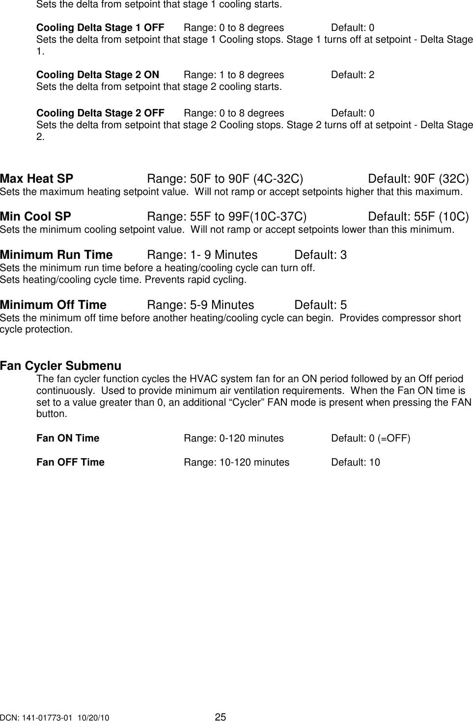 DCN: 141-01773-01  10/20/10     25  Sets the delta from setpoint that stage 1 cooling starts.    Cooling Delta Stage 1 OFF    Range: 0 to 8 degrees    Default: 0 Sets the delta from setpoint that stage 1 Cooling stops. Stage 1 turns off at setpoint - Delta Stage 1.   Cooling Delta Stage 2 ON   Range: 1 to 8 degrees     Default: 2 Sets the delta from setpoint that stage 2 cooling starts.    Cooling Delta Stage 2 OFF    Range: 0 to 8 degrees    Default: 0 Sets the delta from setpoint that stage 2 Cooling stops. Stage 2 turns off at setpoint - Delta Stage 2.   Max Heat SP       Range: 50F to 90F (4C-32C)    Default: 90F (32C) Sets the maximum heating setpoint value.  Will not ramp or accept setpoints higher that this maximum.     Min Cool SP       Range: 55F to 99F(10C-37C)    Default: 55F (10C) Sets the minimum cooling setpoint value.  Will not ramp or accept setpoints lower than this minimum.        Minimum Run Time     Range: 1- 9 Minutes  Default: 3 Sets the minimum run time before a heating/cooling cycle can turn off.   Sets heating/cooling cycle time. Prevents rapid cycling.    Minimum Off Time      Range: 5-9 Minutes   Default: 5 Sets the minimum off time before another heating/cooling cycle can begin.  Provides compressor short cycle protection.    Fan Cycler Submenu The fan cycler function cycles the HVAC system fan for an ON period followed by an Off period continuously.  Used to provide minimum air ventilation requirements.  When the Fan ON time is set to a value greater than 0, an additional &ldquo;Cycler&rdquo; FAN mode is present when pressing the FAN button.  Fan ON Time      Range: 0-120 minutes    Default: 0 (=OFF)  Fan OFF Time      Range: 10-120 minutes    Default: 10        