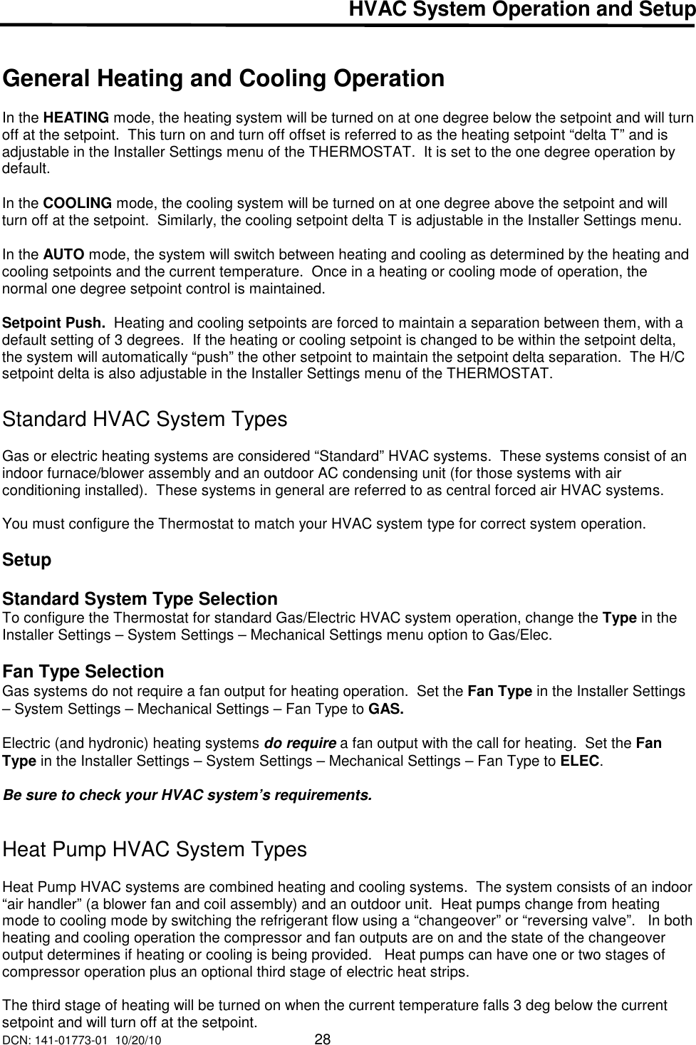 DCN: 141-01773-01  10/20/10     28  HVAC System Operation and Setup   General Heating and Cooling Operation  In the HEATING mode, the heating system will be turned on at one degree below the setpoint and will turn off at the setpoint.  This turn on and turn off offset is referred to as the heating setpoint &ldquo;delta T&rdquo; and is adjustable in the Installer Settings menu of the THERMOSTAT.  It is set to the one degree operation by default.  In the COOLING mode, the cooling system will be turned on at one degree above the setpoint and will turn off at the setpoint.  Similarly, the cooling setpoint delta T is adjustable in the Installer Settings menu.  In the AUTO mode, the system will switch between heating and cooling as determined by the heating and cooling setpoints and the current temperature.  Once in a heating or cooling mode of operation, the normal one degree setpoint control is maintained.  Setpoint Push.  Heating and cooling setpoints are forced to maintain a separation between them, with a default setting of 3 degrees.  If the heating or cooling setpoint is changed to be within the setpoint delta, the system will automatically &ldquo;push&rdquo; the other setpoint to maintain the setpoint delta separation.  The H/C setpoint delta is also adjustable in the Installer Settings menu of the THERMOSTAT.  Standard HVAC System Types    Gas or electric heating systems are considered &ldquo;Standard&rdquo; HVAC systems.  These systems consist of an indoor furnace/blower assembly and an outdoor AC condensing unit (for those systems with air conditioning installed).  These systems in general are referred to as central forced air HVAC systems.  You must configure the Thermostat to match your HVAC system type for correct system operation.  Setup  Standard System Type Selection To configure the Thermostat for standard Gas/Electric HVAC system operation, change the Type in the Installer Settings &ndash; System Settings &ndash; Mechanical Settings menu option to Gas/Elec.   Fan Type Selection Gas systems do not require a fan output for heating operation.  Set the Fan Type in the Installer Settings &ndash; System Settings &ndash; Mechanical Settings &ndash; Fan Type to GAS.  Electric (and hydronic) heating systems do require a fan output with the call for heating.  Set the Fan Type in the Installer Settings &ndash; System Settings &ndash; Mechanical Settings &ndash; Fan Type to ELEC.    Be sure to check your HVAC system&rsquo;s requirements.    Heat Pump HVAC System Types   Heat Pump HVAC systems are combined heating and cooling systems.  The system consists of an indoor &ldquo;air handler&rdquo; (a blower fan and coil assembly) and an outdoor unit.  Heat pumps change from heating mode to cooling mode by switching the refrigerant flow using a &ldquo;changeover&rdquo; or &ldquo;reversing valve&rdquo;.   In both heating and cooling operation the compressor and fan outputs are on and the state of the changeover output determines if heating or cooling is being provided.   Heat pumps can have one or two stages of compressor operation plus an optional third stage of electric heat strips.  The third stage of heating will be turned on when the current temperature falls 3 deg below the current setpoint and will turn off at the setpoint. 