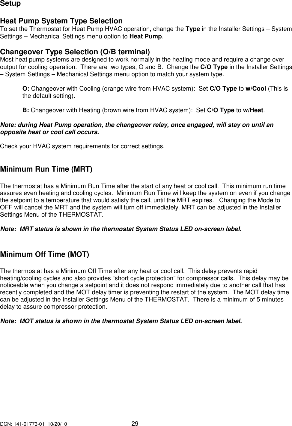 DCN: 141-01773-01  10/20/10     29    Setup  Heat Pump System Type Selection To set the Thermostat for Heat Pump HVAC operation, change the Type in the Installer Settings &ndash; System Settings &ndash; Mechanical Settings menu option to Heat Pump.  Changeover Type Selection (O/B terminal) Most heat pump systems are designed to work normally in the heating mode and require a change over output for cooling operation.  There are two types, O and B.  Change the C/O Type in the Installer Settings &ndash; System Settings &ndash; Mechanical Settings menu option to match your system type.  O: Changeover with Cooling (orange wire from HVAC system):  Set C/O Type to w/Cool (This is the default setting).   B: Changeover with Heating (brown wire from HVAC system):  Set C/O Type to w/Heat.  Note: during Heat Pump operation, the changeover relay, once engaged, will stay on until an opposite heat or cool call occurs.   Check your HVAC system requirements for correct settings.     Minimum Run Time (MRT)  The thermostat has a Minimum Run Time after the start of any heat or cool call.  This minimum run time assures even heating and cooling cycles.  Minimum Run Time will keep the system on even if you change the setpoint to a temperature that would satisfy the call, until the MRT expires.   Changing the Mode to OFF will cancel the MRT and the system will turn off immediately. MRT can be adjusted in the Installer Settings Menu of the THERMOSTAT.  Note:  MRT status is shown in the thermostat System Status LED on-screen label.     Minimum Off Time (MOT)     The thermostat has a Minimum Off Time after any heat or cool call.  This delay prevents rapid heating/cooling cycles and also provides &ldquo;short cycle protection&rdquo; for compressor calls.  This delay may be noticeable when you change a setpoint and it does not respond immediately due to another call that has recently completed and the MOT delay timer is preventing the restart of the system.  The MOT delay time can be adjusted in the Installer Settings Menu of the THERMOSTAT.  There is a minimum of 5 minutes delay to assure compressor protection.  Note:  MOT status is shown in the thermostat System Status LED on-screen label. 