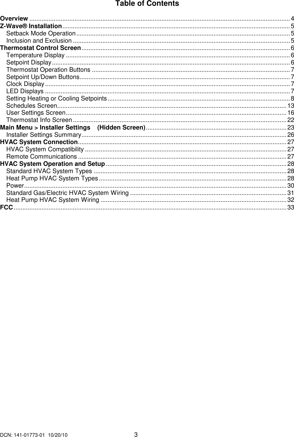 DCN: 141-01773-01  10/20/10     3   Table of Contents  Overview ......................................................................................................................................................4 Z-Wave&reg; Installation...................................................................................................................................5 Setback Mode Operation...........................................................................................................................5 Inclusion and Exclusion .............................................................................................................................5 Thermostat Control Screen........................................................................................................................6 Temperature Display .................................................................................................................................6 Setpoint Display.........................................................................................................................................6 Thermostat Operation Buttons ..................................................................................................................7 Setpoint Up/Down Buttons.........................................................................................................................7 Clock Display.............................................................................................................................................7 LED Displays .............................................................................................................................................7 Setting Heating or Cooling Setpoints.........................................................................................................8 Schedules Screen....................................................................................................................................13 User Settings Screen...............................................................................................................................16 Thermostat Info Screen...........................................................................................................................22 Main Menu > Installer Settings    (Hidden Screen).................................................................................23 Installer Settings Summary......................................................................................................................26 HVAC System Connection........................................................................................................................27 HVAC System Compatibility ....................................................................................................................27 Remote Communications ........................................................................................................................27 HVAC System Operation and Setup........................................................................................................28 Standard HVAC System Types ...............................................................................................................28 Heat Pump HVAC System Types............................................................................................................28 Power.......................................................................................................................................................30 Standard Gas/Electric HVAC System Wiring ..........................................................................................31 Heat Pump HVAC System Wiring ...........................................................................................................32 FCC.............................................................................................................................................................33 