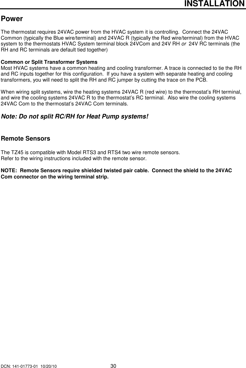 DCN: 141-01773-01  10/20/10     30   INSTALLATION  Power  The thermostat requires 24VAC power from the HVAC system it is controlling.  Connect the 24VAC Common (typically the Blue wire/terminal) and 24VAC R (typically the Red wire/terminal) from the HVAC system to the thermostats HVAC System terminal block 24VCom and 24V RH or  24V RC terminals (the RH and RC terminals are default tied together)     Common or Split Transformer Systems Most HVAC systems have a common heating and cooling transformer. A trace is connected to tie the RH and RC inputs together for this configuration.  If you have a system with separate heating and cooling transformers, you will need to split the RH and RC jumper by cutting the trace on the PCB.  When wiring split systems, wire the heating systems 24VAC R (red wire) to the thermostat&rsquo;s RH terminal, and wire the cooling systems 24VAC R to the thermostat&rsquo;s RC terminal.  Also wire the cooling systems 24VAC Com to the thermostat&rsquo;s 24VAC Com terminals.    Note: Do not split RC/RH for Heat Pump systems!   Remote Sensors  The TZ45 is compatible with Model RTS3 and RTS4 two wire remote sensors.   Refer to the wiring instructions included with the remote sensor.  NOTE:  Remote Sensors require shielded twisted pair cable.  Connect the shield to the 24VAC Com connector on the wiring terminal strip.   