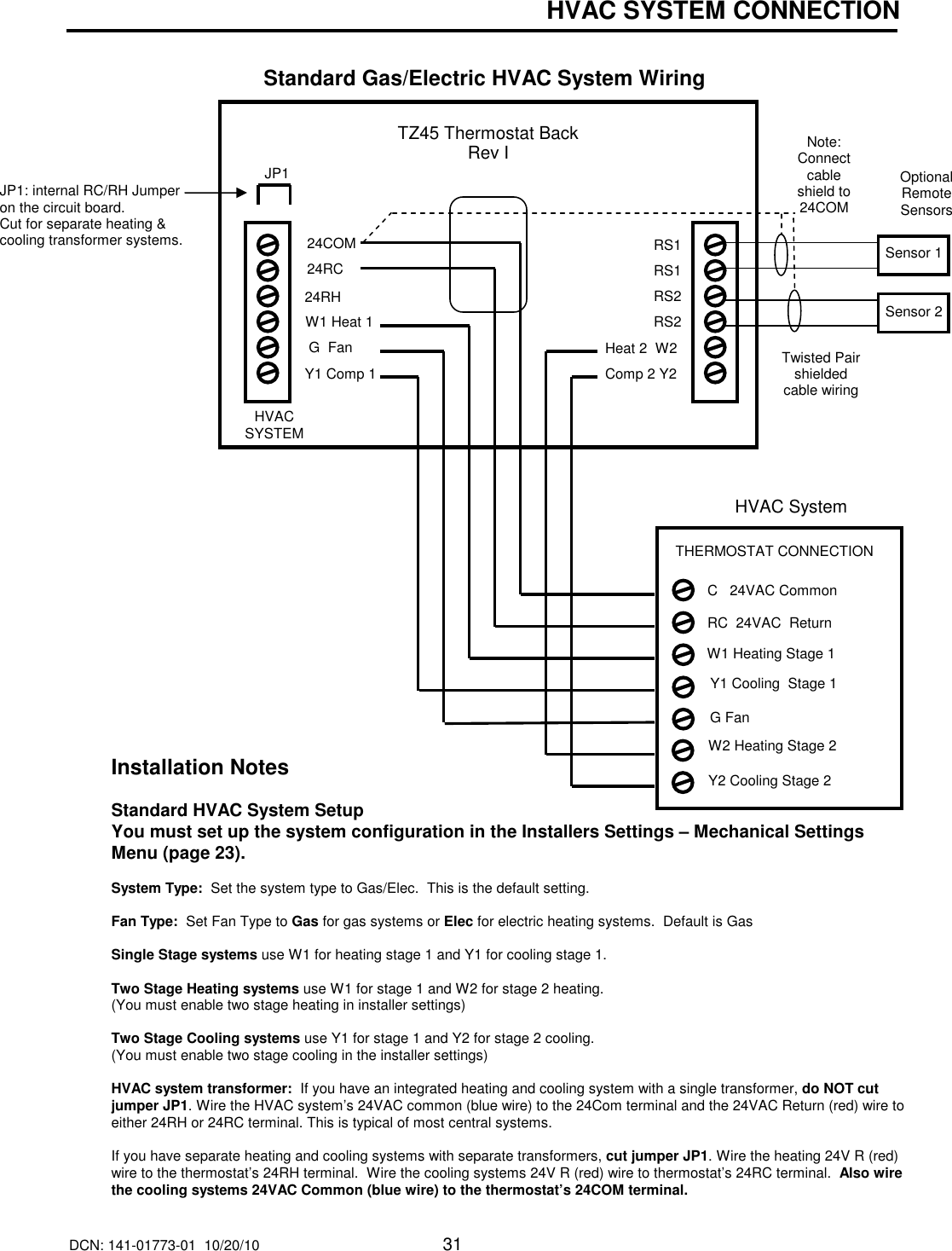 DCN: 141-01773-01  10/20/10     31  HVAC SYSTEM CONNECTION   Standard Gas/Electric HVAC System Wiring                                                                                                                                                                                         Installation Notes  Standard HVAC System Setup  You must set up the system configuration in the Installers Settings &ndash; Mechanical Settings Menu (page 23).  System Type:  Set the system type to Gas/Elec.  This is the default setting.  Fan Type:  Set Fan Type to Gas for gas systems or Elec for electric heating systems.  Default is Gas  Single Stage systems use W1 for heating stage 1 and Y1 for cooling stage 1.  Two Stage Heating systems use W1 for stage 1 and W2 for stage 2 heating.  (You must enable two stage heating in installer settings)  Two Stage Cooling systems use Y1 for stage 1 and Y2 for stage 2 cooling.  (You must enable two stage cooling in the installer settings)  HVAC system transformer:  If you have an integrated heating and cooling system with a single transformer, do NOT cut jumper JP1. Wire the HVAC system&rsquo;s 24VAC common (blue wire) to the 24Com terminal and the 24VAC Return (red) wire to either 24RH or 24RC terminal. This is typical of most central systems.  If you have separate heating and cooling systems with separate transformers, cut jumper JP1. Wire the heating 24V R (red) wire to the thermostat&rsquo;s 24RH terminal.  Wire the cooling systems 24V R (red) wire to thermostat&rsquo;s 24RC terminal.  Also wire the cooling systems 24VAC Common (blue wire) to the thermostat&rsquo;s 24COM terminal.  JP1: internal RC/RH Jumper on the circuit board. Cut for separate heating &amp; cooling transformer systems.  HVAC System G Fan   W1 Heating Stage 1 Y1 Cooling  Stage 1 RC  24VAC  Return C   24VAC Common THERMOSTAT CONNECTION  Y2 Cooling Stage 2 W2 Heating Stage 2 TZ45 Thermostat Back Rev I W1 Heat 1  24RC 24RH  G  Fan Heat 2  W2 Y1 Comp 1 Comp 2 Y2  24COM  RS1 RS1 RS2 RS2 HVAC SYSTEM Optional Remote Sensors Twisted Pair shielded cable wiring  JP1 Sensor 1 Sensor 2 Note: Connect cable shield to 24COM  