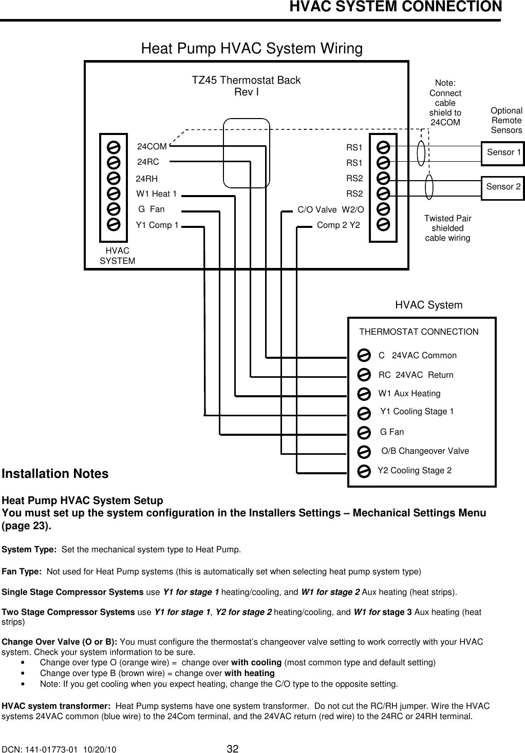 DCN: 141-01773-01  10/20/10     32  HVAC SYSTEM CONNECTION   Heat Pump HVAC System Wiring                                                                                                                                   Installation Notes  Heat Pump HVAC System Setup   You must set up the system configuration in the Installers Settings &ndash; Mechanical Settings Menu (page 23).  System Type:  Set the mechanical system type to Heat Pump.  Fan Type:  Not used for Heat Pump systems (this is automatically set when selecting heat pump system type)   Single Stage Compressor Systems use Y1 for stage 1 heating/cooling, and W1 for stage 2 Aux heating (heat strips).  Two Stage Compressor Systems use Y1 for stage 1, Y2 for stage 2 heating/cooling, and W1 for stage 3 Aux heating (heat strips)  Change Over Valve (O or B): You must configure the thermostat&rsquo;s changeover valve setting to work correctly with your HVAC system. Check your system information to be sure.   &bull;  Change over type O (orange wire) =  change over with cooling (most common type and default setting) &bull;  Change over type B (brown wire) = change over with heating &bull;  Note: If you get cooling when you expect heating, change the C/O type to the opposite setting.  HVAC system transformer:  Heat Pump systems have one system transformer.  Do not cut the RC/RH jumper. Wire the HVAC systems 24VAC common (blue wire) to the 24Com terminal, and the 24VAC return (red wire) to the 24RC or 24RH terminal. HVAC System G Fan   W1 Aux Heating   Y1 Cooling Stage 1 RC  24VAC  Return C   24VAC Common THERMOSTAT CONNECTION  Y2 Cooling Stage 2 O/B Changeover Valve TZ45 Thermostat Back Rev I W1 Heat 1  24RC 24RH  G  Fan C/O Valve  W2/O Y1 Comp 1 Comp 2 Y2  24COM  RS1 RS1 RS2 RS2 HVAC SYSTEM Optional Remote Sensors Twisted Pair shielded cable wiring Sensor 1 Sensor 2 Note: Connect cable shield to 24COM  